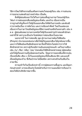 วิธีการโดยใช้กิจกรรมอื่นเสริมความสนใจของผู้เรียน เช่น การเล่นเกม
การออกมาแสดงตัวอย่างหน้าห้อง เป็นต้น
สิ่งที่ผู้สอนต้องเอาใจใส่ในการสอนพื้นฐานภาษาไทยแก่ผู้เรียน
ได้แก่ การสอนออกเสียงพยัญชนะทั้งต้น และท้าย เนื่องจากเป็น
รากฐานสำาคัญที่จะทำาให้ผู้เรียนออกเสียงได้ชัดในภายหลัง และต้องมี
การกวดขันเรื่อง การคัดไทย และการเขียนคำาศัพท์ ใหม่ในแต่ละบท
เนื่องจากในภาษาไทยมีพยัญชนะที่มีความคล้ายคลึงกันหลายตัว เช่น ค
ด ต ผู้สอนต้องพยายามหาเทคนิคให้ผู้เรียนจดจำารูปร่างของตัวอักษร
เหล่านี้ได้ เพราะจะเป็นประโยชน์ต่อการสอนเขียนในอนาคต
นอกจากนี้ ในการสอนฟัง พูด ผู้รายงานอาจต้องใช้พินยิน
(Pinyin) ประกอบบทสนทนาเพื่อให้ผู้เรียนออกเสียงได้ถูกต้องมากขึ้น
และการใช้พินยินหรือสัทอักษรภาษาจีนนี้ให้ประโยชน์กว่าการใช้
สัทอักษรสากล เพราะผู้เรียนมีความคุ้นเคยอยู่ก่อนแล้ว แต่ในบางเสียง
เช่น /บ/ /อือ/ /เอือ/ /ออ/ ยังคงต้องใช้สัทอักษรสากลอยู่ ผู้สอนต้อง
แจ้งให้ผู้เรียนทราบเป็นข้อตกลงร่วมกัน ปัญหาการออกเสียงที่ควรเน้น
เรื่องหนึ่งคือ เสียง ง ทั้งในแบบพยัญชนะที่เป็นเสียงนาสิก และแบบที่
เป็นพยัญชนะท้าย ซึ่งริมปากจะไม่ปิดสนิท เพราะตรงข้ามกับเสียงใน
ภาษาจีน
ความเข้าใจในเรื่องดังกล่าวนี้ หากผู้สอนทราบพื้นฐาน และปัญหา
ก่อนล่วงหน้า อาจจะเป็นประโยชน์สำาหรับการวางแผนจัดการเรียนการ
สอนให้มีประสิทธิภาพมากขึ้น
28
 