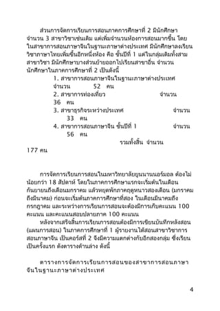ส่วนการจัดการเรียนการสอนภาคการศึกษาที่ 2 มีนักศึกษา
จำานวน 3 สาขาวิชาเช่นเดิม แต่เพิ่มจำานวนห้องการสอนมากขึ้น โดย
ในสาขาการสอนภาษาจีนในฐานะภาษาต่างประเทศ มีนักศึกษาลงเรียน
วิชาภาษาไทยเพิ่มขึ้นอีกหนึ่งห้อง คือ ชั้นปีที่ 1 แต่ในกลุ่มเดิมทั้งสาม
สาขาวิชา มีนักศึกษาบางส่วนย้ายออกไปเรียนสาขาอื่น จำานวน
นักศึกษาในภาคการศึกษาที่ 2 เป็นดังนี้
1. สาขาการสอนภาษาจีนในฐานะภาษาต่างประเทศ
จำานวน 52 คน
2. สาขาการท่องเที่ยว จำานวน
36 คน
3. สาขาธุรกิจระหว่างประเทศ จำานวน
33 คน
4. สาขาการสอนภาษาจีน ชั้นปีที่ 1 จำานวน
56 คน
รวมทั้งสิ้น จำานวน
177 คน
การจัดการเรียนการสอนในมหาวิทยาลัยยูนนานนอร์มอล ต้องไม่
น้อยกว่า 18 สัปดาห์ โดยในภาคการศึกษาแรกจะเริ่มต้นในเดือน
กันยายนถึงเดือนมกราคม แล้วหยุดพักภาคฤดูหนาวสองเดือน (มกราคม
ถึงมีนาคม) ก่อนจะเริ่มต้นภาคการศึกษาที่สอง ในเดือนมีนาคมถึง
กรกฎาคม และระหว่างการเรียนการสอนจะต้องมีการเก็บคะแนน 100
คะแนน และคะแนนสอบปลายภาค 100 คะแนน
หลังจากเสร็จสิ้นการเรียนการสอนต้องมีการเขียนบันทึกหลังสอน
(แผนการสอน) ในภาคการศึกษาที่ 1 ผู้รายงานได้สอนสาขาวิชาการ
สอนภาษาจีน เป็นคอร์สที่ 2 จึงมีความแตกต่างกับอีกสองกลุ่ม ซึ่งเรียน
เป็นครั้งแรก ดังตารางด้านล่าง ดังนี้
ตารางการจัดการเรียนการสอนของสาขาการสอนภาษา
จีนในฐานะภาษาต่างประเทศ
4
 