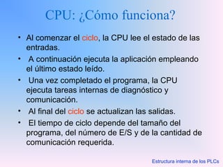 CPU: ¿Cómo funciona?
• Al comenzar el ciclo, la CPU lee el estado de las
entradas.
• A continuación ejecuta la aplicación empleando
el último estado leído.
• Una vez completado el programa, la CPU
ejecuta tareas internas de diagnóstico y
comunicación.
• Al final del ciclo se actualizan las salidas.
• El tiempo de ciclo depende del tamaño del
programa, del número de E/S y de la cantidad de
comunicación requerida.
Estructura interna de los PLCs
 