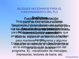 BLOQUES NECESARIOS PARA EL
FUNCIONAMIENTO DEL PLC
Fuente de alimentación
A partir de una tensión exterior
proporciona las tensiones necesarias para
el funcionamiento de los distintos circuitos
electrónicos del autómata.
Batería, capacitor de alto rendimiento:
para mantener el programa y algunos
datos en la memoria si hubiere en corte
de la tensión exterior.
Consola de programación
PC o consolas de programación
Periféricos
Son aquellos elementos auxiliares,
físicamente independientes del autómata,
que se unen al mismo mediante interfases,
para realizar una función especifica y que
amplían su campo de aplicación o facilitan
su uso.
Como tales no intervienen directamente ni
en la elaboración ni en la ejecución del
programa. Ej.: visualizador de mensajes,
impresoras, lectores de barra, etc.
Funcionamiento
 