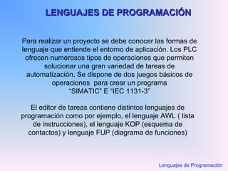LENGUAJES DE PROGRAMACIÓNLENGUAJES DE PROGRAMACIÓN
Para realizar un proyecto se debe conocer las formas de
lenguaje que entiende el entorno de aplicación. Los PLC
ofrecen numerosos tipos de operaciones que permiten
solucionar una gran variedad de tareas de
automatización, Se dispone de dos juegos básicos de
operaciones para crear un programa
“SIMATIC” E “IEC 1131-3”
El editor de tareas contiene distintos lenguajes de
programación como por ejemplo, el lenguaje AWL ( lista
de instrucciones), el lenguaje KOP (esquema de
contactos) y lenguaje FUP (diagrama de funciones)
Lenguajes de Programación
 