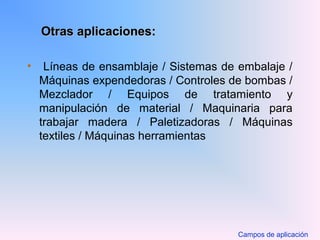 Otras aplicaciones:Otras aplicaciones:
• Líneas de ensamblaje / Sistemas de embalaje /
Máquinas expendedoras / Controles de bombas /
Mezclador / Equipos de tratamiento y
manipulación de material / Maquinaria para
trabajar madera / Paletizadoras / Máquinas
textiles / Máquinas herramientas
Campos de aplicación
 
