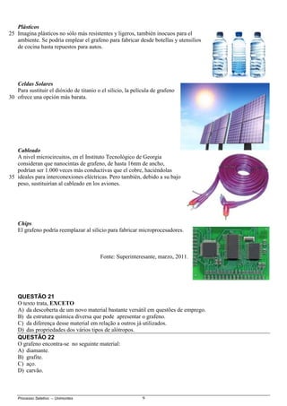 Processo Seletivo – Unimontes 9
Plásticos
Imagina plásticos no sólo más resistentes y ligeros, también inocuos para el
ambiente. Se podría emplear el grafeno para fabricar desde botellas y utensilios
de cocina hasta repuestos para autos.
Celdas Solares
Para sustituir el dióxido de titanio o el silicio, la película de grafeno
ofrece una opción más barata.
Cableado
A nivel microcircuitos, en el Instituto Tecnológico de Georgia
consideran que nanocintas de grafeno, de hasta 16nm de ancho,
podrían ser 1.000 veces más conductivas que el cobre, haciéndolas
ideales para interconexiones eléctricas. Pero también, debido a su bajo
peso, sustituirían al cableado en los aviones.
Chips
El grafeno podría reemplazar al silicio para fabricar microprocesadores.
Fonte: Superinteresante, marzo, 2011.
QUESTÃO 21
O texto trata, EXCETO
A) da descoberta de um novo material bastante versátil em questões de emprego.
B) da estrutura química diversa que pode apresentar o grafeno.
C) da diferença desse material em relação a outros já utilizados.
D) das propriedades dos vários tipos de alótropos.
QUESTÃO 22
O grafeno encontra-se no seguinte material:
A) diamante.
B) grafite.
C) aço.
D) carvão.
25
30
35
 