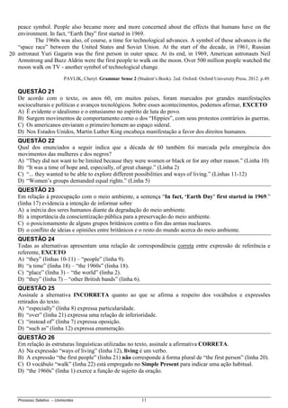 Processo Seletivo – Unimontes 11
peace symbol. People also became more and more concerned about the effects that humans have on the
environment. In fact, “Earth Day” first started in 1969.
The 1960s was also, of course, a time for technological advances. A symbol of these advances is the
“space race” between the United States and Soviet Union. At the start of the decade, in 1961, Russian
astronaut Yuri Gagarin was the first person in outer space. At its end, in 1969, American astronauts Neil
Armstrong and Buzz Aldrin were the first people to walk on the moon. Over 500 million people watched the
moon walk on TV - another symbol of technological change.
PAVLIK, Cheryl. Grammar Sense 2 (Student’s Book). 2ed. Oxford: Oxford University Press, 2012. p.49.
QUESTÃO 21
De acordo com o texto, os anos 60, em muitos países, foram marcados por grandes manifestações
socioculturais e políticas e avanços tecnológicos. Sobre esses acontecimentos, podemos afirmar, EXCETO
A) É evidente o idealismo e o entusiasmo no espírito de luta do povo.
B) Surgem movimentos de comportamento como o dos “Hippies”, com seus protestos contrários às guerras.
C) Os americanos enviaram o primeiro homem ao espaço sideral.
D) Nos Estados Unidos, Martin Luther King encabeça manifestação a favor dos direitos humanos.
QUESTÃO 22
Qual dos enunciados a seguir indica que a década de 60 também foi marcada pela emergência dos
movimentos das mulheres e dos negros?
A) “They did not want to be limited because they were women or black or for any other reason.” (Linha 10)
B) “It was a time of hope and, especially, of great change.” (Linha 2)
C) “... they wanted to be able to explore different possibilities and ways of living.” (Linhas 11-12)
D) “Women’s groups demanded equal rights.” (Linha 5)
QUESTÃO 23
Em relação à preocupação com o meio ambiente, a sentença “In fact, ‘Earth Day’ first started in 1969.”
(linha 17) evidencia a intenção de informar sobre
A) a inércia dos seres humanos diante da degradação do meio ambiente.
B) a importância da conscientização pública para a preservação do meio ambiente.
C) o posicionamento de alguns grupos britânicos contra o fim das armas nucleares.
D) o conflito de ideias e opiniões entre britânicos e o resto do mundo acerca do meio ambiente.
QUESTÃO 24
Todas as alternativas apresentam uma relação de correspondência correta entre expressão de referência e
referente, EXCETO
A) “they” (linhas 10-11) – “people” (linha 9).
B) “a time” (linha 18) – “the 1960s” (linha 18).
C) “place” (linha 3) – “the world” (linha 2).
D) “they” (linha 7) – “other British bands” (linha 6).
QUESTÃO 25
Assinale a alternativa INCORRETA quanto ao que se afirma a respeito dos vocábulos e expressões
retirados do texto.
A) “especially” (linha 8) expressa particularidade.
B) “over” (linha 21) expressa uma relação de inferioridade.
C) “instead of” (linha 7) expressa oposição.
D) “such as” (linha 12) expressa enumeração.
QUESTÃO 26
Em relação às estruturas linguísticas utilizadas no texto, assinale a afirmativa CORRETA.
A) Na expressão “ways of living” (linha 12), living é um verbo.
B) A expressão “the first people” (linha 21) não corresponde à forma plural de “the first person” (linha 20).
C) O vocábulo “walk” (linha 22) está empregado no Simple Present para indicar uma ação habitual.
D) “the 1960s” (linha 1) exerce a função de sujeito da oração.
20
 