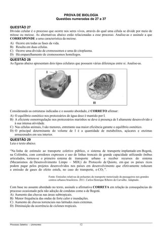 Processo Seletivo – Unimontes 12
PROVA DE BIOLOGIA
Questões numeradas de 27 a 37
QUESTÃO 27
Divisão celular é o processo que ocorre nos seres vivos, através do qual uma célula se divide por meio de
mitose ou meiose. As alternativas abaixo estão relacionadas a esse processo. Analise-as e assinale a que
CORRESPONDE a uma característica da meiose.
A) Ocorre em todas as fases da vida.
B) Resulta em duas células.
C) Ocorre uma divisão de cromossomos e uma de citoplasma.
D) Há emparelhamento de cromossomos homólogos.
QUESTÃO 28
As figuras abaixo apresentam dois tipos celulares que possuem várias diferenças entre si. Analise-as.
Considerando as estruturas indicadas e o assunto abordado, é CORRETO afirmar:
A) O equilíbrio osmótico nos protozoários de água doce é mantido por I.
B) A eficiente osmorregulação nos protozoários marinhos se deve à presença de I altamente desenvolvido e
à sua intensa atividade.
C) Nas células animais, I são menores, entretanto sua maior eficiência garante o equilíbrio osmótico.
D) O principal determinante do volume de I é a quantidade de metabolitos, açúcares e enzimas
armazenados em seu interior.
QUESTÃO 29
Leia o texto abaixo.
“Na linha de estímulo ao transporte coletivo público, o sistema de transporte implantado em Bogotá,
na Colômbia, com corredores expressos e uso de linhas troncais de grande capacidade utilizando ônibus
articulados, tornou-se o primeiro sistema de transporte urbano a receber recursos do sistema
(Mecanismos de Desenvolvimento Limpo – MDL) do Protocolo de Quioto, em que os países ricos
podem pagar pelos projetos desenvolvidos nos países em desenvolvimento que efetivamente reduzam
a emissão de gases do efeito estufa, no caso do transporte, o CO2 ”.
Fonte: Emissões relativas de poluentes do transporte motorizado de passageiros nos grandes
centros urbanos brasileiros. 2011. Carlos Henrique Ribeiro de Carvalho. Adaptado.
POLUENTES DO TRANSPORTEIROS
Com base no assunto abordado no texto, assinale a afirmativa CORRETA em relação às consequências do
processo ocasionado pela não adoção de condutas como a de Bogotá.
A) Aumento das chuvas nas áreas subtropicais.
B) Menor frequência das ondas de forte calor e inundações.
C) Aumento de chuvas torrenciais nas latitudes mais extremas.
D) Diminuição da ocorrência de ciclones tropicais.
I
II
 