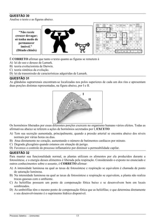 Processo Seletivo – Unimontes 13
QUESTÃO 30
Analise o texto e as figuras abaixo.
É CORRETO afirmar que tanto o texto quanto as figuras se remetem à
A) lei do uso e desuso de Lamark.
B) teoria evolucionista de Darwin.
C) teoria sintética da evolução.
D) lei da transmissão de características adquiridas de Lamark.
QUESTÃO 31
As glândulas suprarrenais encontram-se localizadas nos polos superiores de cada um dos rins e apresentam
duas porções distintas representadas, na figura abaixo, por I e II.
Os hormônios liberados por essas diferentes porções exercem no organismo humano vários efeitos. Todas as
afirmativas abaixo se referem a ações de hormônios secretados por I, EXCETO
A) Tem sua secreção aumentada, principalmente, quando a pressão arterial se encontra abaixo dos níveis
normais por várias horas ou dias.
B) Atua diretamente no coração, aumentando o número de batimentos cardíacos por minuto.
C) Degrada glicogênio quando estamos em situação de perigo.
D) Favorece o controle do processo inflamatório por diminuir a permeabilidade capilar.
QUESTÃO 32
Para manter sua funcionalidade normal, as plantas utilizam os alimentos por ela produzidos durante a
fotossíntese, e a energia desses alimentos é liberada pela respiração. Considerando o exposto no enunciado e
outros conhecimentos sobre o assunto, é CORRETO afirmar:
A) A intensidade luminosa na qual as taxas de fotossíntese e respiração se equivalem é chamada de ponto
de saturação luminosa.
B) Na intensidade luminosa na qual as taxas de fotossíntese e respiração se equivalem, a planta não realiza
trocas gasosas com o ambiente.
C) As heliófilas possuem um ponto de compensação fótica baixo e se desenvolvem bem em locais
sombreados.
D) As umbrófilas têm o mesmo ponto de compensação fótica que as heliófilas; o que determina diretamente
o seu desenvolvimento é o suprimento hídrico disponível.
I
II
"Não receie
crescer devagar;
só tenha medo de
permanecer
imóvel."
(Ditado chinês)
 