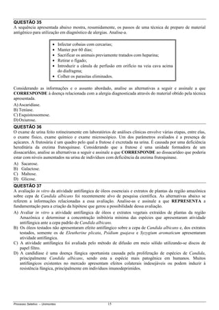Processo Seletivo – Unimontes 15
QUESTÃO 35
A sequência apresentada abaixo mostra, resumidamente, os passos de uma técnica de preparo de material
antigênico para utilização em diagnóstico de alergias. Analise-a.
Considerando as informações e o assunto abordado, analise as alternativas a seguir e assinale a que
CORRESPONDE à doença relacionada com a alergia diagnosticada através do material obtido pela técnica
apresentada.
A)Ascaridíase.
B) Teníase.
C) Esquistossomose.
D)Oxiurose.
QUESTÃO 36
O exame de urina feito rotineiramente em laboratórios de análises clínicas envolve várias etapas, entre elas,
o exame físico, exame químico e exame microscópico. Um dos parâmetros avaliados é a presença de
açúcares. A frutosúria é um quadro pelo qual a frutose é excretada na urina. É causada por uma deficiência
hereditária da enzima frutoquinase. Considerando que a frutose é uma unidade formadora de um
dissacarídeo, analise as alternativas a seguir e assinale a que CORRESPONDE ao dissacarídeo que poderia
estar com níveis aumentados na urina de indivíduos com deficiência da enzima frutoquinase.
A) Sacarose.
B) Galactose.
C) Maltose.
D) Glicose.
QUESTÃO 37
A avaliação in vitro da atividade antifúngica de óleos essenciais e extratos de plantas da região amazônica
sobre cepa de Candida albicans foi recentemente alvo de pesquisa científica. As alternativas abaixo se
referem a informações relacionadas a essa avaliação. Analise-as e assinale a que REPRESENTA a
fundamentação para a criação da hipótese que gerou a possibilidade dessa avaliação.
A) Avaliar in vitro a atividade antifúngica de óleos e extratos vegetais extraídos de plantas da região
Amazônica e determinar a concentração inibitória mínima das espécies que apresentaram atividade
antifúngica ante a cepa padrão de Candida albicans.
B) Os óleos testados não apresentaram efeito antifúngico sobre a cepa de Candida albicans e, dos extratos
testados, somente os de Eleutherine plicata, Psidium guajava e Syzygium aromaticum apresentaram
atividade antifúngica.
C) A atividade antifúngica foi avaliada pelo método de difusão em meio sólido utilizando-se discos de
papel filtro.
D) A candidíase é uma doença fúngica oportunista causada pela proliferação de espécies de Candida,
principalmente Candida albicans, sendo esta a espécie mais patogênica em humanos. Muitos
antifúngicos existentes no mercado apresentam efeitos colaterais indesejáveis ou podem induzir à
resistência fúngica, principalmente em indivíduos imunodeprimidos.
• Infectar cobaias com cercarias;
• Manter por 60 dias;
• Sacrificar os animais previamente tratados com heparina;
• Retirar o fígado;
• Introduzir a cânula de perfusão em orifício na veia cava acima
do diafragma;
• Colher os parasitas eliminados.
 