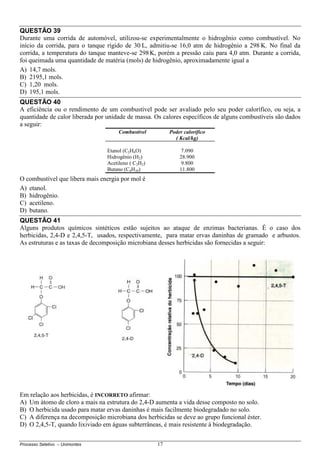Processo Seletivo – Unimontes 17
QUESTÃO 39
Durante uma corrida de automóvel, utilizou-se experimentalmente o hidrogênio como combustível. No
início da corrida, para o tanque rígido de 30 L, admitiu-se 16,0 atm de hidrogênio a 298 K. No final da
corrida, a temperatura do tanque manteve-se 298K, porém a pressão caiu para 4,0 atm. Durante a corrida,
foi queimada uma quantidade de matéria (mols) de hidrogênio, aproximadamente igual a
A) 14,7 mols.
B) 2195,1 mols.
C) 1,20 mols.
D) 195,1 mols.
QUESTÃO 40
A eficiência ou o rendimento de um combustível pode ser avaliado pelo seu poder calorífico, ou seja, a
quantidade de calor liberada por unidade de massa. Os calores específicos de alguns combustíveis são dados
a seguir:
Combustível Poder calorífico
( Kcal/kg)
Etanol (C2H6O) 7.090
Hidrogênio (H2) 28.900
Acetileno ( C2H2) 9.800
Butano (C4H10) 11.800
O combustível que libera mais energia por mol é
A) etanol.
B) hidrogênio.
C) acetileno.
D) butano.
QUESTÃO 41
Alguns produtos químicos sintéticos estão sujeitos ao ataque de enzimas bacterianas. É o caso dos
herbicidas, 2,4-D e 2,4,5-T, usados, respectivamente, para matar ervas daninhas de gramado e arbustos.
As estruturas e as taxas de decomposição microbiana desses herbicidas são fornecidas a seguir:
Em relação aos herbicidas, é INCORRETO afirmar:
A) Um átomo de cloro a mais na estrutura do 2,4-D aumenta a vida desse composto no solo.
B) O herbicida usado para matar ervas daninhas é mais facilmente biodegradado no solo.
C) A diferença na decomposição microbiana dos herbicidas se deve ao grupo funcional éster.
D) O 2,4,5-T, quando lixiviado em águas subterrâneas, é mais resistente à biodegradação.
Cl
 