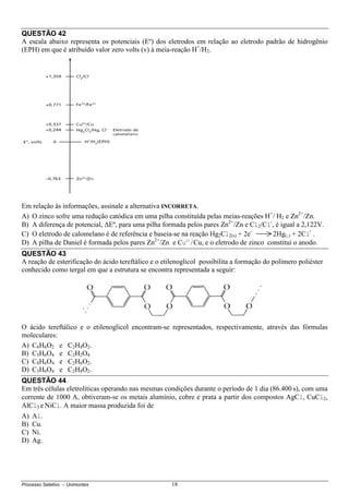 Processo Seletivo – Unimontes 18
QUESTÃO 42
A escala abaixo representa os potenciais (Eº) dos eletrodos em relação ao eletrodo padrão de hidrogênio
(EPH) em que é atribuído valor zero volts (v) à meia-reação H+
/H2.
Em relação às informações, assinale a alternativa INCORRETA.
A) O zinco sofre uma redução catódica em uma pilha constituída pelas meias-reações H+
/ H2 e Zn2+
/Zn.
B) A diferença de potencial, ∆Eº, para uma pilha formada pelos pares Zn2+
/Zn e Cl2/Cl-
, é igual a 2,122V.
C) O eletrodo de calomelano é de referência e baseia-se na reação Hg2Cl2(s) + 2e-
2Hg(l) + 2Cl
-
.
D) A pilha de Daniel é formada pelos pares Zn2+
/Zn e Cu2+
/Cu, e o eletrodo de zinco constitui o anodo.
QUESTÃO 43
A reação de esterificação do ácido tereftálico e o etilenoglicol possibilita a formação do polímero poliéster
conhecido como tergal em que a estrutura se encontra representada a seguir:
O ácido tereftálico e o etilenoglicol encontram-se representados, respectivamente, através das fórmulas
moleculares:
A) C6H6O2 e C2H4O2.
B) C5H6O4 e C2H2O4
C) C8H6O4 e C2H6O2.
D) C5H6O4 e C2H4O2.
QUESTÃO 44
Em três células eletrolíticas operando nas mesmas condições durante o período de 1 dia (86.400 s), com uma
corrente de 1000 A, obtiveram-se os metais alumínio, cobre e prata a partir dos compostos AgCl, CuCl2,
AlCl3 e NiCl. A maior massa produzida foi de
A) Al.
B) Cu.
C) Ni.
D) Ag.
 