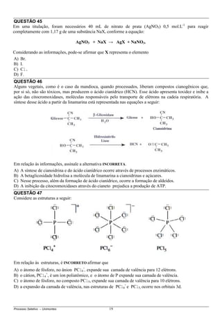 Processo Seletivo – Unimontes 19
QUESTÃO 45
Em uma titulação, foram necessários 40 mL de nitrato de prata (AgNO3) 0,5 mol.L-1
para reagir
completamente com 1,17 g de uma substância NaX, conforme a equação:
AgNO3 + NaX → AgX + NaNO3.
Considerando as informações, pode-se afirmar que X representa o elemento
A) Br.
B) I.
C) Cl.
D) F.
QUESTÃO 46
Alguns vegetais, como é o caso da mandioca, quando processados, liberam compostos cianogênicos que,
por si só, não são tóxicos, mas produzem o ácido cianídrico (HCN). Esse ácido apresenta toxidez e inibe a
ação das citocromoxidases, moléculas responsáveis pelo transporte de elétrons na cadeia respiratória. A
síntese desse ácido a partir da linamarina está representada nas equações a seguir:
Em relação às informações, assinale a alternativa INCORRETA.
A) A síntese de cianoidrina e do ácido cianídrico ocorre através de processos enzimáticos.
B) A betaglicosidade hidrolisa a molécula de linamarina a cianoidrinas e açúcares.
C) Nesse processo, além da formação de ácido cianídrico, ocorre a formação de aldeídos.
D) A inibição da citocromoxidases através do cianeto prejudica a produção de ATP.
QUESTÃO 47
Considere as estruturas a seguir:
Em relação às estruturas, é INCORRETO afirmar que
A) o átomo de fósforo, no ânion PCl6
-
, expande sua camada de valência para 12 elétrons.
B) o cátion, PCl4
+
, é um íon poliatômico, e o átomo de P expande sua camada de valência.
C) o átomo de fósforo, no composto PCl5, expande sua camada de valência para 10 elétrons.
D) a expansão da camada de valência, nas estruturas de PCl6
-
e PCl5, ocorre nos orbitais 3d.
 