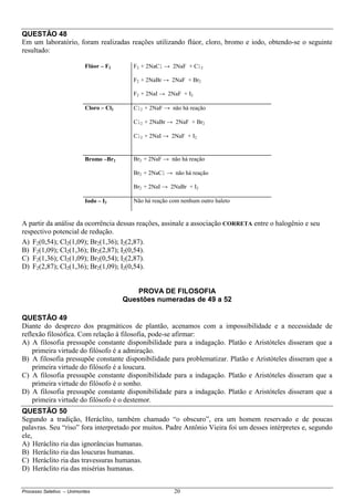 Processo Seletivo – Unimontes 20
QUESTÃO 48
Em um laboratório, foram realizadas reações utilizando flúor, cloro, bromo e iodo, obtendo-se o seguinte
resultado:
Flúor – F2 F2 + 2NaCl → 2NaF + Cl2
F2 + 2NaBr → 2NaF + Br2
F2 + 2NaI → 2NaF + I2
Cloro – Cl2 Cl2 + 2NaF → não há reação
Cl2 + 2NaBr → 2NaF + Br2
Cl2 + 2NaI → 2NaF + I2
Bromo –Br2 Br2 + 2NaF → não há reação
Br2 + 2NaCl → não há reação
Br2 + 2NaI → 2NaBr + I2
Iodo – I2 Não há reação com nenhum outro haleto
A partir da análise da ocorrência dessas reações, assinale a associação CORRETA entre o halogênio e seu
respectivo potencial de redução.
A) F2(0,54); Cl2(1,09); Br2(1,36); I2(2,87).
B) F2(1,09); Cl2(1,36); Br2(2,87); I2(0,54).
C) F2(1,36); Cl2(1,09); Br2(0,54); I2(2,87).
D) F2(2,87); Cl2(1,36); Br2(1,09); I2(0,54).
PROVA DE FILOSOFIA
Questões numeradas de 49 a 52
QUESTÃO 49
Diante do desprezo dos pragmáticos de plantão, acenamos com a impossibilidade e a necessidade de
reflexão filosófica. Com relação à filosofia, pode-se afirmar:
A) A filosofia pressupõe constante disponibilidade para a indagação. Platão e Aristóteles disseram que a
primeira virtude do filósofo é a admiração.
B) A filosofia pressupõe constante disponibilidade para problematizar. Platão e Aristóteles disseram que a
primeira virtude do filósofo é a loucura.
C) A filosofia pressupõe constante disponibilidade para a indagação. Platão e Aristóteles disseram que a
primeira virtude do filósofo é o sonho.
D) A filosofia pressupõe constante disponibilidade para a indagação. Platão e Aristóteles disseram que a
primeira virtude do filósofo é o destemor.
QUESTÃO 50
Segundo a tradição, Heráclito, também chamado “o obscuro”, era um homem reservado e de poucas
palavras. Seu “riso” fora interpretado por muitos. Padre Antônio Vieira foi um desses intérpretes e, segundo
ele,
A) Heráclito ria das ignorâncias humanas.
B) Heráclito ria das loucuras humanas.
C) Heráclito ria das travessuras humanas.
D) Heráclito ria das misérias humanas.
 