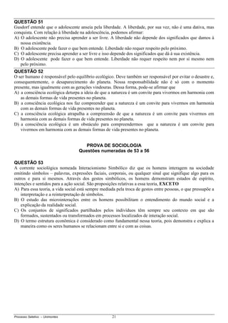 Processo Seletivo – Unimontes 21
QUESTÃO 51
Gusdorf entende que o adolescente anseia pela liberdade. A liberdade, por sua vez, não é uma dativa, mas
conquista. Com relação à liberdade na adolescência, podemos afirmar:
A) O adolescente não precisa aprender a ser livre. A liberdade não depende dos significados que damos à
nossa existência.
B) O adolescente pode fazer o que bem entende. Liberdade não requer respeito pelo próximo.
C) O adolescente precisa aprender a ser livre e isso depende dos significados que dá à sua existência.
D) O adolescente pode fazer o que bem entende. Liberdade não requer respeito nem por si mesmo nem
pelo próximo.
QUESTÃO 52
O ser humano é responsável pelo equilíbrio ecológico. Deve também ser responsável por evitar o desastre e,
consequentemente, o desaparecimento do planeta. Nossa responsabilidade não é só com o momento
presente, mas igualmente com as gerações vindouras. Dessa forma, pode-se afirmar que
A) a consciência ecológica deturpa a ideia de que a natureza é um convite para vivermos em harmonia com
as demais formas de vida presentes no planeta.
B) a consciência ecológica nos faz compreender que a natureza é um convite para vivermos em harmonia
com as demais formas de vida presentes no planeta.
C) a consciência ecológica atrapalha a compreensão de que a natureza é um convite para vivermos em
harmonia com as demais formas de vida presentes no planeta.
D) a consciência ecológica é um obstáculo para compreendermos que a natureza é um convite para
vivermos em harmonia com as demais formas de vida presentes no planeta.
PROVA DE SOCIOLOGIA
Questões numeradas de 53 a 56
QUESTÃO 53
A corrente sociológica nomeada Interacionismo Simbólico diz que os homens interagem na sociedade
emitindo símbolos – palavras, expressões faciais, corporais, ou qualquer sinal que signifique algo para os
outros e para si mesmos. Através dos gestos simbólicos, os homens demonstram estados de espírito,
intenções e sentidos para a ação social. São proposições relativas a essa teoria, EXCETO
A) Para essa teoria, a vida social está sempre mediada pela troca de gestos entre pessoas, o que pressupõe a
interpretação e a reinterpretação de símbolos.
B) O estudo das microinterações entre os homens possibilitam o entendimento do mundo social e a
explicação da realidade social.
C) Os conjuntos de significados partilhados pelos indivíduos têm sempre seu contexto em que são
formados, sustentados ou transformados em processos localizados de interação social.
D) O termo estrutura econômica é considerado como fundamental nessa teoria, pois demonstra e explica a
maneira como os seres humanos se relacionam entre si e com as coisas.
 