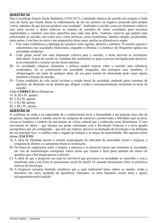 Processo Seletivo – Unimontes 22
QUESTÃO 54
Para o sociólogo francês Émile Durkheim (1858-1917), a definição objetiva de suicídio diz respeito a "todo
caso de morte que resulte direta ou indiretamente de um ato positivo ou negativo praticado pela própria
vítima, sabedora de que deveria produzir esse resultado”. Analisado o suicídio como um fenômeno coletivo,
esse autor recorre a dados relativos ao número de suicídios de várias sociedades para encontrar
regularidades e construir uma taxa específica para cada uma delas. Analisou variáveis que podem estar
relacionadas ao suicídio, tais como sexo, crises políticas, crises econômicas, família, religião, escolaridade,
entre outras. Com base no texto e nas proposições desse autor, analise as afirmativas a seguir:
I - Esse autor estabeleceu a tipologia de suicídios como egoísta, altruísta e anômica. O suicídio egoísta é
característico nas sociedades tradicionais, enquanto o altruísta e o anômico são frequentes apenas nas
sociedades modernas.
II - Cada grupo social tem uma disposição coletiva para o suicídio, e desta derivam as inclinações
individuais. O grau de coesão ou vitalidade das instituições às quais a pessoa está ligada pode preservá-
la ou estimulá-la a cometer um ato dessa natureza.
III - As sociedades religiosa, doméstica e política podem exercer sobre o suicídio uma influência
moderadora. Ao se constituírem em sociedades integradas, elas protegem seus membros. A
ultrapassagem, por parte de qualquer delas, de seu grau normal de intensidade pode expor alguns
membros a formas de suicídio.
IV - Certas condições de vida social revelam o estado moral da sociedade, podendo gerar correntes de
egoísmo, de altruísmo ou de anomia que afligem a todos e consequentemente aumentam as taxas de
suicídio.
Estão CORRETAS as afirmativas
A) II, III e IV, apenas.
B) I, II e IV, apenas.
C) I, II e III, apenas.
D) I, III e IV, apenas.
QUESTÃO 55
A confiança na razão e na capacidade de o conhecimento levar a humanidade a um patamar mais alto de
progresso, regenerando o mundo através da conquista da natureza e promovendo a felicidade aqui na terra,
tornou-se bandeira e símbolo do movimento de crítica cultural que é conhecido como Iluminismo. É esse
movimento de ideias – que alcança seu ponto culminante com a Revolução Francesa e o novo quadro
sociopolítico por ela configurado – que terá um impacto decisivo na formação da Sociologia e na definição
de seu principal foco: o conflito entre o legado da tradição e as forças da modernidade. São aspectos desse
debate, EXCETO
A) A ideia de liberdade passou a conotar emancipação do indivíduo da autoridade social e religiosa, a
conquista de direitos e a autonomia frente às instituições.
B) Na busca de explicações sobre a origem, a natureza e os possíveis rumos que tomariam as sociedades
em vias de transformação emergiram vários temas que vieram a fazer parte também do elenco de
questões que a Sociologia passou a discutir.
C) A ideia de que o progresso era uma lei inevitável que governava as sociedades se consolida e vem a
manifestar toda a sua força no pensamento social do século 19, atuando diretamente sobre os primeiros
teóricos da Sociologia.
D) A burguesia europeia ilustrada acreditava que a ação tradicional traria ordem ao mundo, sendo a
desordem um mero resultado da ignorância. Educados, os seres humanos seriam bons e iguais,
salvaguardados pela tradição.
 
