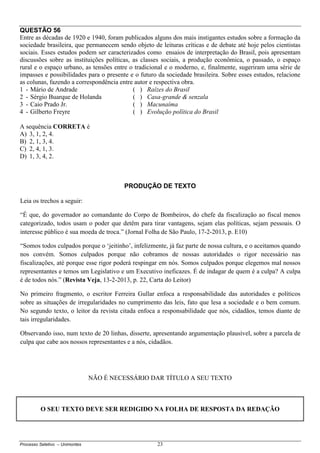 Processo Seletivo – Unimontes 23
QUESTÃO 56
Entre as décadas de 1920 e 1940, foram publicados alguns dos mais instigantes estudos sobre a formação da
sociedade brasileira, que permanecem sendo objeto de leituras críticas e de debate até hoje pelos cientistas
sociais. Esses estudos podem ser caracterizados como ensaios de interpretação do Brasil, pois apresentam
discussões sobre as instituições políticas, as classes sociais, a produção econômica, o passado, o espaço
rural e o espaço urbano, as tensões entre o tradicional e o moderno, e, finalmente, sugeriram uma série de
impasses e possibilidades para o presente e o futuro da sociedade brasileira. Sobre esses estudos, relacione
as colunas, fazendo a correspondência entre autor e respectiva obra.
1 - Mário de Andrade ( ) Raízes do Brasil
2 - Sérgio Buarque de Holanda ( ) Casa-grande & senzala
3 - Caio Prado Jr. ( ) Macunaíma
4 - Gilberto Freyre ( ) Evolução política do Brasil
A sequência CORRETA é
A) 3, 1, 2, 4.
B) 2, 1, 3, 4.
C) 2, 4, 1, 3.
D) 1, 3, 4, 2.
PRODUÇÃO DE TEXTO
Leia os trechos a seguir:
“É que, do governador ao comandante do Corpo de Bombeiros, do chefe da fiscalização ao fiscal menos
categorizado, todos usam o poder que detêm para tirar vantagens, sejam elas políticas, sejam pessoais. O
interesse público é sua moeda de troca.” (Jornal Folha de São Paulo, 17-2-2013, p. E10)
“Somos todos culpados porque o ‘jeitinho’, infelizmente, já faz parte de nossa cultura, e o aceitamos quando
nos convém. Somos culpados porque não cobramos de nossas autoridades o rigor necessário nas
fiscalizações, até porque esse rigor poderá respingar em nós. Somos culpados porque elegemos mal nossos
representantes e temos um Legislativo e um Executivo ineficazes. É de indagar de quem é a culpa? A culpa
é de todos nós.” (Revista Veja, 13-2-2013, p. 22, Carta do Leitor)
No primeiro fragmento, o escritor Ferreira Gullar enfoca a responsabilidade das autoridades e políticos
sobre as situações de irregularidades no cumprimento das leis, fato que lesa a sociedade e o bem comum.
No segundo texto, o leitor da revista citada enfoca a responsabilidade que nós, cidadãos, temos diante de
tais irregularidades.
Observando isso, num texto de 20 linhas, disserte, apresentando argumentação plausível, sobre a parcela de
culpa que cabe aos nossos representantes e a nós, cidadãos.
NÃO É NECESSÁRIO DAR TÍTULO A SEU TEXTO
O SEU TEXTO DEVE SER REDIGIDO NA FOLHA DE RESPOSTA DA REDAÇÃO
 