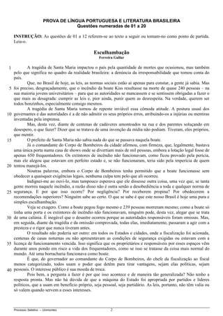 Processo Seletivo – Unimontes 2
PROVA DE LÍNGUA PORTUGUESA E LITERATURA BRASILEIRA
Questões numeradas de 01 a 20
INSTRUÇÃO: As questões de 01 a 12 referem-se ao texto a seguir ou tomam-no como ponto de partida.
Leia-o.
Esculhambação
Ferreira Gullar
A tragédia de Santa Maria impactou o país pela quantidade de mortes que ocasionou, mas também
pelo que significa no quadro da realidade brasileira: a denúncia da irresponsabilidade que tomou conta do
país.
Que, no Brasil de hoje, as leis, as normas sociais estão aí apenas para constar, a gente já sabia. Mas
foi preciso, desgraçadamente, que o incêndio da boate Kiss resultasse na morte de quase 240 pessoas – na
sua maioria jovens universitários – para que as autoridades se mancassem e se sentissem obrigadas a fazer o
que mais as desagrada: cumprir as leis e, pior ainda, punir quem as desrespeita. Na verdade, querem ser
todos bonzinhos, especialmente consigo mesmos.
A tragédia de Santa Maria tornou de repente inviável essa cômoda atitude. A postura usual dos
governantes e das autoridades é a de não admitir os seus próprios erros, atribuindo-os a injúrias ou mentiras
inventadas pela imprensa.
Mas, desta vez, diante de centenas de cadáveres amontoados na rua e dos parentes soluçando em
desespero, o que fazer? Dizer que se tratava de uma invenção da mídia não podiam. Tiveram, eles próprios,
que mentir.
O prefeito de Santa Maria não sabia nada do que se passava naquela boate.
Já o comandante do Corpo de Bombeiros da cidade afirmou, com firmeza, que, legalmente, bastava
uma única porta numa casa de shows onde se divertiam mais de mil pessoas, embora a lotação legal fosse de
apenas 650 frequentadores. Os extintores de incêndio não funcionavam, como ficou provado pela perícia,
mas ele alegou que estavam em perfeito estado e, se não funcionaram, teria sido pela imperícia de quem
tentou manejá-los.
Noutras palavras, embora o Corpo de Bombeiros tenha permitido que a boate funcionasse sem
obedecer a quaisquer exigências legais, nenhuma culpa tem pelo que ali ocorreu.
Indignei-me ao ouvi-lo, mas tampouco esperava que ele dissesse outra coisa, uma vez que, se tanta
gente morreu naquele incêndio, a razão disso não é outra senão a desobediência a toda e qualquer norma de
segurança. E por que isso ocorre? Por negligência? Por receberem propina? Por obedecerem a
recomendações superiores? Ninguém sabe ao certo. O que se sabe é que este nosso Brasil é hoje uma pura e
simples esculhambação.
Veja se exagero. Como a boate pegou fogo mesmo e 239 pessoas morreram mesmo; como a boate só
tinha uma porta e os extintores de incêndio não funcionavam, ninguém pode, desta vez, alegar que se trata
de uma calúnia. É inegável que o desastre ocorreu porque as autoridades responsáveis foram omissas. Mas,
em seguida, diante da tragédia e da omissão comprovada, todas elas, imediatamente, passaram a agir com a
presteza e o rigor que nunca tiveram antes.
O resultado não poderia ser outro: em todos os Estados e cidades, onde a fiscalização foi acionada,
centenas de casas noturnas ou não apresentavam as condições de segurança exigidas ou estavam com a
licença de funcionamento vencida. Isso significa que os proprietários e responsáveis por esses espaços vêm
durante anos pondo em risco a vida dos frequentadores, como se isso se tratasse da coisa mais normal do
mundo. Até uma borracharia funcionava como boate.
É que, do governador ao comandante do Corpo de Bombeiros, do chefe da fiscalização ao fiscal
menos categorizado, todos usam o poder que detêm para tirar vantagens, sejam elas políticas, sejam
pessoais. O interesse público é sua moeda de troca.
Pois bem, a pergunta a fazer é por que isso acontece e de maneira tão generalizada? Não tenho a
resposta pronta. Mas não há dúvida de que a máquina do Estado foi apropriada por partidos e líderes
políticos, que a usam em benefício próprio, seja pessoal, seja partidário. As leis, portanto, não têm valia ou
só valem quando servem a esses interesses.
1
5
10
15
20
25
30
35
40
 