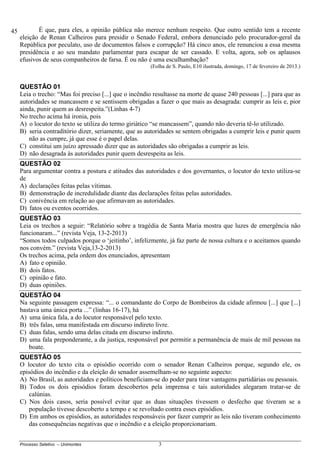 Processo Seletivo – Unimontes 3
É que, para eles, a opinião pública não merece nenhum respeito. Que outro sentido tem a recente
eleição de Renan Calheiros para presidir o Senado Federal, embora denunciado pelo procurador-geral da
República por peculato, uso de documentos falsos e corrupção? Há cinco anos, ele renunciou a essa mesma
presidência e ao seu mandato parlamentar para escapar de ser cassado. E volta, agora, sob os aplausos
efusivos de seus companheiros de farsa. É ou não é uma esculhambação?
(Folha de S. Paulo, E10 ilustrada, domingo, 17 de fevereiro de 2013.)
QUESTÃO 01
Leia o trecho: “Mas foi preciso [...] que o incêndio resultasse na morte de quase 240 pessoas [...] para que as
autoridades se mancassem e se sentissem obrigadas a fazer o que mais as desagrada: cumprir as leis e, pior
ainda, punir quem as desrespeita.”(Linhas 4-7)
No trecho acima há ironia, pois
A) o locutor do texto se utiliza do termo giriático “se mancassem”, quando não deveria tê-lo utilizado.
B) seria contraditório dizer, seriamente, que as autoridades se sentem obrigadas a cumprir leis e punir quem
não as cumpre, já que esse é o papel delas.
C) constitui um juízo apressado dizer que as autoridades são obrigadas a cumprir as leis.
D) não desagrada às autoridades punir quem desrespeita as leis.
QUESTÃO 02
Para argumentar contra a postura e atitudes das autoridades e dos governantes, o locutor do texto utiliza-se
de
A) declarações feitas pelas vítimas.
B) demonstração de incredulidade diante das declarações feitas pelas autoridades.
C) conivência em relação ao que afirmavam as autoridades.
D) fatos ou eventos ocorridos.
QUESTÃO 03
Leia os trechos a seguir: “Relatório sobre a tragédia de Santa Maria mostra que luzes de emergência não
funcionaram...” (revista Veja, 13-2-2013)
“Somos todos culpados porque o ‘jeitinho’, infelizmente, já faz parte de nossa cultura e o aceitamos quando
nos convém.” (revista Veja,13-2-2013)
Os trechos acima, pela ordem dos enunciados, apresentam
A) fato e opinião.
B) dois fatos.
C) opinião e fato.
D) duas opiniões.
QUESTÃO 04
Na seguinte passagem expressa: “... o comandante do Corpo de Bombeiros da cidade afirmou [...] que [...]
bastava uma única porta ...” (linhas 16-17), há
A) uma única fala, a do locutor responsável pelo texto.
B) três falas, uma manifestada em discurso indireto livre.
C) duas falas, sendo uma delas citada em discurso indireto.
D) uma fala preponderante, a da justiça, responsável por permitir a permanência de mais de mil pessoas na
boate.
QUESTÃO 05
O locutor do texto cita o episódio ocorrido com o senador Renan Calheiros porque, segundo ele, os
episódios do incêndio e da eleição do senador assemelham-se no seguinte aspecto:
A) No Brasil, as autoridades e políticos beneficiam-se do poder para tirar vantagens partidárias ou pessoais.
B) Todos os dois episódios foram descobertos pela imprensa e tais autoridades alegaram tratar-se de
calúnias.
C) Nos dois casos, seria possível evitar que as duas situações tivessem o desfecho que tiveram se a
população tivesse descoberto a tempo e se revoltado contra esses episódios.
D) Em ambos os episódios, as autoridades responsáveis por fazer cumprir as leis não tiveram conhecimento
das consequências negativas que o incêndio e a eleição proporcionariam.
45
 