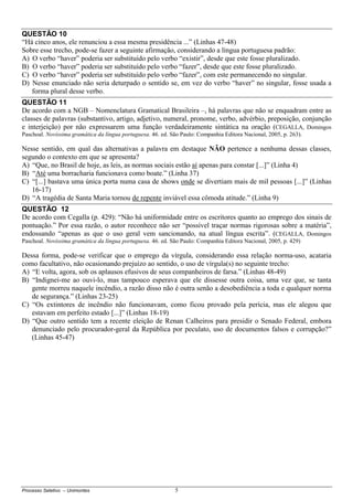 Processo Seletivo – Unimontes 5
QUESTÃO 10
“Há cinco anos, ele renunciou a essa mesma presidência ...” (Linhas 47-48)
Sobre esse trecho, pode-se fazer a seguinte afirmação, considerando a língua portuguesa padrão:
A) O verbo “haver” poderia ser substituído pelo verbo “existir”, desde que este fosse pluralizado.
B) O verbo “haver” poderia ser substituído pelo verbo “fazer”, desde que este fosse pluralizado.
C) O verbo “haver” poderia ser substituído pelo verbo “fazer”, com este permanecendo no singular.
D) Nesse enunciado não seria deturpado o sentido se, em vez do verbo “haver” no singular, fosse usada a
forma plural desse verbo.
QUESTÃO 11
De acordo com a NGB – Nomenclatura Gramatical Brasileira –, há palavras que não se enquadram entre as
classes de palavras (substantivo, artigo, adjetivo, numeral, pronome, verbo, advérbio, preposição, conjunção
e interjeição) por não expressarem uma função verdadeiramente sintática na oração (CEGALLA, Domingos
Paschoal. Novíssima gramática da língua portuguesa. 46. ed. São Paulo: Companhia Editora Nacional, 2005, p. 263).
Nesse sentido, em qual das alternativas a palavra em destaque NÃO pertence a nenhuma dessas classes,
segundo o contexto em que se apresenta?
A) “Que, no Brasil de hoje, as leis, as normas sociais estão aí apenas para constar [...]” (Linha 4)
B) “Até uma borracharia funcionava como boate.” (Linha 37)
C) “[...] bastava uma única porta numa casa de shows onde se divertiam mais de mil pessoas [...]” (Linhas
16-17)
D) “A tragédia de Santa Maria tornou de repente inviável essa cômoda atitude.” (Linha 9)
QUESTÃO 12
De acordo com Cegalla (p. 429): “Não há uniformidade entre os escritores quanto ao emprego dos sinais de
pontuação.” Por essa razão, o autor reconhece não ser “possível traçar normas rigorosas sobre a matéria”,
endossando “apenas as que o uso geral vem sancionando, na atual língua escrita”. (CEGALLA, Domingos
Paschoal. Novíssima gramática da língua portuguesa. 46. ed. São Paulo: Companhia Editora Nacional, 2005, p. 429)
Dessa forma, pode-se verificar que o emprego da vírgula, considerando essa relação norma-uso, acataria
como facultativo, não ocasionando prejuízo ao sentido, o uso de vírgula(s) no seguinte trecho:
A) “E volta, agora, sob os aplausos efusivos de seus companheiros de farsa.” (Linhas 48-49)
B) “Indignei-me ao ouvi-lo, mas tampouco esperava que ele dissesse outra coisa, uma vez que, se tanta
gente morreu naquele incêndio, a razão disso não é outra senão a desobediência a toda e qualquer norma
de segurança.” (Linhas 23-25)
C) “Os extintores de incêndio não funcionavam, como ficou provado pela perícia, mas ele alegou que
estavam em perfeito estado [...]” (Linhas 18-19)
D) “Que outro sentido tem a recente eleição de Renan Calheiros para presidir o Senado Federal, embora
denunciado pelo procurador-geral da República por peculato, uso de documentos falsos e corrupção?”
(Linhas 45-47)
 