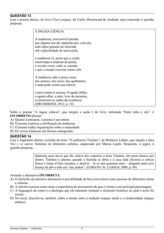 Processo Seletivo – Unimontes 6
QUESTÃO 13
Leia o poema abaixo, do livro Claro enigma, de Carlos Drummond de Andrade, para responder à questão
proposta.
A INGAIA CIÊNCIA
A madureza, essa terrível prenda
que alguém nos dá, raptando-nos, com ela,
todo sabor gratuito de oferenda
sob a glacialidade de uma estela,
a madureza vê, posto que a venda
interrompa a surpresa da janela,
o círculo vazio, onde se estenda,
e que o mundo converte numa cela.
A madureza sabe o preço exato
dos amores, dos ócios, dos quebrantos,
e nada pode contra sua ciência
e nem contra si mesma. O agudo olfato,
o agudo olhar, a mão, livre de encantos,
se destroem no sonho da existência.
(DRUMMOND, 2012, p. 18)
Sobre o poema “A ingaia ciência”, que integra a seção I do livro, intitulada “Entre lobo e cão”, é
INCORRETO afirmar:
A) Quanto à estrutura, o poema é um soneto.
B) O poema expressa a mitificação da madureza.
C) O poema traduz inquietações sobre a maturidade.
D) Os versos traduzem um lirismo amargurado.
QUESTÃO 14
Leia o fragmento abaixo, extraído do texto “O jardineiro Timóteo”, de Monteiro Lobato, que integra a obra
Nós e os outros: histórias de diferentes culturas, organizado por Marisa Lajolo. Responda, a seguir, à
questão proposta.
Quarenta anos havia que lhe zelava dos canteiros o bom Timóteo, um preto branco por
dentro. Timóteo o plantou quando a fazenda se abria e a casa inda cheirava a reboco
fresco e tintas d’óleo recentes, e desd’aí – lá se iam quarenta anos – ninguém mais teve
licença de pôr a mão em “seu jardim”. (LOBATO. In: LAJOLO, 2008, p. 89)
Assinale a alternativa INCORRETA.
A) O desfecho da narrativa demonstra a possibilidade da boa convivência entre pessoas de diferentes etnias
e culturas.
B) A narrativa possui como tema a experiência de preconceito de que é vítima o seu principal personagem.
C) A linguagem do conto e a ideologia que ela transmite retratam o momento histórico no qual o texto foi
escrito.
D) No texto, discorre-se, também, sobre a tensão entre a tradição (espaço rural) e a modernidade (espaço
urbano).
 