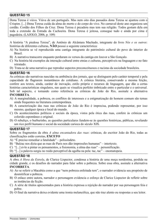 Processo Seletivo – Unimontes 7
QUESTÃO 15
Dona Teresa é viúva. Viúva de um português. Mas nem oito dias passados dona Teresa se ajuntou com o
Crispim. [...] Dona Teresa cuida da alma do morto e do corpo do vivo. No carnaval deste ano organizou um
cordão. Cordão dos Filhos da Cruz. Dona Teresa é pecadora mas tem sua religião. Todos gostam dela em
toda a extensão da Estrada da Cachoeira. Dona Teresa é jeitosa, consegue tudo e ainda por cima é
pagodeira. (LAJOLO, 2006, p. 109)
A história “A piedosa Teresa”, de Antônio de Alcântara Machado, integrante do livro Nós e os outros:
histórias de diferentes culturas, NÃO possui a seguinte característica:
A) Na história se vê reproduzida uma cantiga integrante do patrimônio cultural do povo do interior do
Brasil.
B) A narrativa transcorre enquanto perduram os versos da cantiga em louvor a São Gonçalo.
C) Na história há exemplos da interação cultural entre etnias e culturas, perceptíveis na linguagem e no fato
retratado.
D) Trata-se de uma narrativa que reproduz aspectos preconceituosos e racistas da sociedade brasileira.
QUESTÃO 16
As crônicas são narrativas nascidas na ambiência dos jornais, que se distinguem pelo caráter temporal e pela
capacidade de flagrarem instantâneos do cotidiano. A crônica literária, conservando a mesma feição,
confere aos textos, ainda, caráter de inovação, estilo próprio e recursos de linguagem, que dão a certas
histórias características singulares, nas quais se visualiza perfeito imbricado entre o particular e o universal.
Sob tal aspecto, e tomando como referência as crônicas de João do Rio, assinale a alternativa
INCORRETA.
A) A marginalidade, a pobreza, os conflitos de interesses e a estigmatização do homem comum são temas
ainda frequentes na literatura contemporânea.
B) A caracterização das ruas nas crônicas de João do Rio é imprecisa, podendo representar, por isso
mesmo, qualquer época e local do mundo.
C) Os acontecimentos políticos e sociais da época, vistos pela ótica das ruas, confere às crônicas um
colorido espontâneo e original.
D) O rebuliço, o burburinho, as questões particulares fundem-se às questões históricas, públicas, revelando
um rico perfil humano e social da sociedade carioca do século XIX.
QUESTÃO 17
Sobre os fragmentos da obra A alma encantadora das ruas: crônicas, do escritor João do Rio, todas as
classificações estão corretas, EXCETO
A) “É preciso remediar a fatalidade” – polissíndeto.
B) “Balzac nos dizia que as ruas de Paris nos dão impressões humanas” – intertexto.
C) “[...] ei-lo a pintar os pensamentos, a fisionomia, a alma das ruas” – personificação.
D) “[...] a palavra surgiu no ruído perceptível da agulha na pela: tac, tac” – onomatopeia.
QUESTÃO 18
A obra A Hora da Estrela, de Clarice Lispector, condensa a história de uma moça nordestina, perdida na
cidade grande, e os desafios do narrador para falar sobre a pobreza. Sobre essa obra, assinale a alternativa
INCORRETA.
A) Ao se referir a Macabéa como a que “nem pobreza enfeitada tem”, o narrador evidencia seu propósito de
desmitificar a pobreza.
B) O enlace entre autora, narrador e personagem evidencia o esforço de Clarice Lispector de refletir sobre
as instâncias da ficção.
C) A série de títulos apresentados para a história expressa a rejeição do narrador por sua personagem feia e
pobre.
D) O final da narrativa deixa evidente uma ironia melancólica, que não traz alento ou respostas a seu leitor.
 