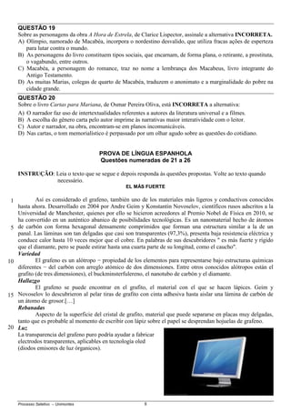 Processo Seletivo – Unimontes 8
QUESTÃO 19
Sobre as personagens da obra A Hora de Estrela, de Clarice Lispector, assinale a alternativa INCORRETA.
A) Olímpio, namorado de Macabéa, incorpora o nordestino desvalido, que utiliza fracas ações de esperteza
para lutar contra o mundo.
B) As personagens do livro constituem tipos sociais, que encarnam, de forma plana, o retirante, a prostituta,
o vagabundo, entre outros.
C) Macabéa, a personagem do romance, traz no nome a lembrança dos Macabeus, livro integrante do
Antigo Testamento.
D) As muitas Marias, colegas de quarto de Macabéa, traduzem o anonimato e a marginalidade do pobre na
cidade grande.
QUESTÃO 20
Sobre o livro Cartas para Mariana, de Osmar Pereira Oliva, está INCORRETA a alternativa:
A) O narrador faz uso de intertextualidades referentes a autores da literatura universal e a filmes.
B) A escolha do gênero carta pelo autor imprime às narrativas maior interatividade com o leitor.
C) Autor e narrador, na obra, encontram-se em planos incomunicáveis.
D) Nas cartas, o tom memorialístico é perpassado por um olhar agudo sobre as questões do cotidiano.
PROVA DE LÍNGUA ESPANHOLA
Questões numeradas de 21 a 26
INSTRUÇÃO: Leia o texto que se segue e depois responda às questões propostas. Volte ao texto quando
necessário.
EL MÁS FUERTE
Así es considerado el grafeno, también uno de los materiales más ligeros y conductivos conocidos
hasta ahora. Desarrollado en 2004 por Andre Geim y Konstantin Novoselov, científicos rusos adscritos a la
Universidad de Manchester, quienes por ello se hicieron acreedores al Premio Nobel de Física en 2010, se
ha convertido en un auténtico abanico de posibilidades tecnológicas. Es un nanomaterial hecho de átomos
de carbón con forma hexagonal densamente comprimidos que forman una estructura similar a la de un
panal. Las láminas son tan delgadas que casi son transparentes (97,3%), presenta baja resistencia eléctrica y
conduce calor hasta 10 veces mejor que el cobre. En palabras de sus descubridores " es más fuerte y rígido
que el diamante, pero se puede estirar hasta una cuarta parte de su longitud, como el caucho".
Variedad
El grafeno es un alótropo − propiedad de los elementos para representarse bajo estructuras químicas
diferentes − del carbón con arreglo atómico de dos dimensiones. Entre otros conocidos alótropos están el
grafito (de tres dimensiones), el buckminsterfulereno, el nanotubo de carbón y el diamante.
Hallazgo
El grafeno se puede encontrar en el grafito, el material con el que se hacen lápices. Geim y
Novoselov lo descubrieron al pelar tiras de grafito con cinta adhesiva hasta aislar una lámina de carbón de
un átomo de grosor.[…]
Rebanadas
Aspecto de la superficie del cristal de grafito, material que puede separarse en placas muy delgadas,
tanto que es probable al momento de escribir con lápiz sobre el papel se desprendan hojuelas de grafeno.
Luz
La transparencia del grafeno puro podría ayudar a fabricar
electrodos transparentes, aplicables en tecnología oled
(diodos emisores de luz órganicos).
1
5
10
15
20
 