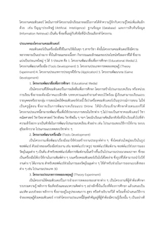 โครงงานคอมพิวเตอร์ โดยในการทาโครงงานนักเรียนอาจจะมีโอกาสได้ทาความรู้จักกับความรู้ใหม่เพิ่มเติมอีก
ด้วย เช่น ปัญญาประดิษฐ์ (Artificial Intelligence) ฐานข้อมูล (Database) และการสืบค้นข้อมูล
(Information Retrieval) เป็นต้น ซึ่งจะขึ้นอยู่กับหัวข้อที่นักเรียนเลือกทาโครงงาน
ประเภทของโครงงานคอมพิวเตอร์
คอมพิวเตอร์เป็นเครื่องมือที่ใช้ในงานวิจัยในทุก ๆ สาขาวิชา ดังนั้นโครงงานคอมพิวเตอร์จึงมีความ
หลากหลายเป็นอย่างมาก ทั้งในลักษณะของเนื้อหา กิจกรรมและลักษณะของประโยชน์หรือผลงาที่ได้ ซึ่งอาจ
แบ่งเป็นประเภทใหญ่ ๆ ได้ 5 ประเภท คือ 1. โครงงานพัฒนาสื่อเพื่อการศึกษา (Educational Media) 2.
โครงงานพัฒนาเครื่องมือ (Tools Development) 3. โครงงานประเภทการทดลองทฤษฎี (Theory
Experiment) 4. โครงงานประเภทการประยุกต์ใช้งาน (Application) 5. โครงงานพัฒนาเกม (Game
Development)
1. โครงงานพัฒนาสื่อเพื่อการศึกษา (Educational Media)
เป็นโครงงานทีใช้คอมพิวเตอร์ในการผลิตสื่อเพื่อการศึกษา โดยการสร้างโปรแกรมบทเรียน หรือหน่วย
การเรียน ซึ่งอาจจะต้องมีภาคแบบฝึกหัด บททบทวนและคาถามคาตอบไว้พร้อม ผู้เรียนสามารถเรียนแบบ
รายบุคคลหรือรายกลุ่ม การสอนโดยใช้คอมพิวเตอร์ช่วยนี้ ถือว่าเครื่องคอมพิวเตอร์เป็นอุปกรณ์การสอน ไม่ใช่
เป็นครูผู้สอน ซึ่งอาจเป็นการพัฒนาบทเรียนแบบ Online ให้นักเรียนเข้ามาศึกษาด้วยตนเองก็ได้
โครงงานประเภทนี้สามารถพัฒนาขึ้นเพื่อใช้ประกอบการสอนในวิชาต่าง ๆ ไม่ว่าจะเป็นสาขาคอมพิวเตอร์ วิชา
คณิตศาสตร์ วิชาวิทยาศาสตร์ วิชาสังคม วิชาชีพอื่น ๆ ฯลฯ โดยนักเรียนอาจคัดเลือกหัวข้อที่นักเรียนทั่วไปที่ทา
ความเข้าใจยาก มาเป็นหัวข้อในการพัฒนาโปรแกรมบทเรียน ตัวอย่าง เช่น โปรแกรมสอนวิธีการใช้งาน ระบบ
สุริยะจักรวาล โปรแกรมแบบทดสอบวิชาต่าง ๆ
2. โครงงานพัฒนาเครื่องมือ (Tools Development)
เป็นโครงงานเพื่อพัฒนาเรื่องมือมาใช้ช่วยสร้างงานประยุกต์ต่าง ๆ ซึ่งโดยส่วนใหญ่จะเป็นในรูป
ซอฟต์แวร์ ตัวอย่างของเครื่องมือช่วยงาน เช่น ซอฟต์แวร์วาดรูป ซอฟต์แวร์พิมพ์งาน ซอฟต์แวร์ช่วยการมอง
วัตถุในมุมต่าง ๆ เป็นต้น สาหรับซอฟต์แวร์เพื่อการพิมพ์งานนั้นสร้างขึ้นเป็นโปรแกรมประมวลผลภาษา ซึ่งจะ
เป็นเครื่องมือให้เราใช้งานในงานพิมพ์ต่าง ๆ บนเครื่องคอมพิวเตอร์เป็นไปได้โดยง่าย ซึ่งรูปที่ได้สามารถนาไปใช้
งานต่าง ๆ ได้มากมาย สาหรับซอฟต์แวร์ช่วยในการมองวัตถุในมุมต่าง ๆ ใช้สาหรับช่วยในการออกแบบสิ่งของ
ต่าง ๆ เช่น โปรแกรมประเภท 3D
3. โครงงานประเภทการทดลองทฤษฎี (Theory Experiment)
เป็นโครงงานใช้คอมพิวเตอร์ในการจาองการทดลองของสาขาต่าง ๆ เป็นโครงงานที่ผู้ทาต้องศึกษา
รวบรวมความรู้ หลักการ ข้อเท็จจริงและแนวความคิดต่าง ๆ อย่างลึกซึ้งในเรื่องที่ต้องการศึกษา แล้วเสนอเป็น
แนวคิด แบบจาลอง หลักการ ซึ่งอาจอยู่ในรูปของสมการ สูตร หรือคาอธิบายก็ได้ พร้อมทั้งนาเสนอวิธีการ
จาลองทฤษฎีด้วยคอมพิวเตอร์ การทาโครงงานประเภทนี้มีจุดสาคัญอยู่ที่ผู้ทาต้องมีความรู้เรื่องนั้น ๆ เป็นอย่างดี
 