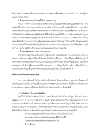 ตัวอย่าง เช่น การทดลองเรื่องการไหลของเหลว การทดลองเรื่องพฤติกรรมของปลาอโรวาน่า ทฤษฎีการ
แบ่งแยกดีเอ็นเอ เป็นต้น
4. โครงงานประเภทการประยุกต์ใช้งาน (Application)
เป็นโครงงานที่ใช้คอมพิวเตอร์ในการสร้างผลงานเพื่อประยุกต์ใช้งานจริงในชีวิตประจาวัน เช่น
ซอฟต์แวร์สาหรับการออกแบบและตกแต่งอาคาร ซอฟต์แวร์สาหรับการผสมสี ซอฟต์แวร์สาหรับการระบุคนร้าย
เป็นต้น โครงงานงานประเภทนี้จะมีการประดิษฐ์ฮาร์ดแวร์ ซอฟต์แวร์ หรืออุปกรณ์ใช้สอยต่าง ๆ ซึ่งอาจจะ
สร้างใหม่หรือปรับปรุงดัดแปลงของเดิมที่มีอยู่แล้วให้มีประสิทธิภาพสูงขึ้นก็ได้ โครงงานลักษณะนี้จะต้องศึกษา
และวิเคราะห์ความต้องการของผู้ใช้ก่อนแล้วนาข้อมูลที่ได้มาใช้ในการออกแบบ และพัฒนาสิ่งของนั้น ๆ
ต่อจากนั้นต้องมีการทดสอบการทางานหรือทดสอบคุณภาพของสิ่งประดิษฐ์แล้วปรับปรุงแก้ไขให้มีความสมบูรณ์
โครงงานประเภทนี้นักเรียนต้องใช้ความรู้เกี่ยวกับเครื่องคอมพิวเตอร์ ภาษาโปรแกรม และเครื่องมือต่าง ๆ ที่
เกี่ยวข้อง รวมทั้งอาจใช้วิธีทางวิศวกรรมฮาร์ดแวร์และซอฟต์แวร์ในการพัฒนาด้วย
5. โครงงานพัฒนาเกม (Game Development)
เป็นโครงงานพัฒนาซอฟต์แวร์เกมเพื่อความรู้ และ/หรือ ความเพลิดเพลิน เช่น เกมหมากรุก เกมหมาก
ฮอส เกมการคานวณเลข ซึ่งเกมที่พัฒนาขึ้นนี้น่าจะเน้นให้เป็นเกมที่ไม่รุนแรง เน้นการใช้สมองเพื่อฝึกคิดอย่างมี
หลักการ โครงงานประเภทนี้จะมีการออกแบบลักษณะและกฎเกณฑ์การเล่น เพื่อให้น่าสนใจเก่ผู้เล่น พร้อมทั้งให้
ความรู้สอดแทรกไปด้วย ผู้พัฒนาควรจะได้ทาการสารวจและรวบรวมข้อมูลเกี่ยวกับเกมต่าง ๆ ที่มีอยู่ทั่วไปและ
นามาปรับปรุงหรือพัฒนาขึ้นใหม่เพื่อให้ป็นเกมที่แปลกใหม่และน่าสนใจแก่ผู้เล่นกล่มต่าง ๆ
วิธีดาเนินการทาโครงงานคอมพิวเตอร์
โครงงานคอมพิวเตอร์เป็นกิจกรรมที่ต้องทาอย่างต่อเนื่องหลายขั้นตอน และแต่ละขั้นตอนจะมี
ความสาคัญต่อโครงงานนั้น ๆ การแบ่งขั้นตอนของการทาโครงงานอาจแตกต่างกัน ทั้งนี้ขึ้นอยู่กับลักษณะของ
โครงงานและการวางแผนการทาโครงงานในที่นี้จะบ่งการทางานออกเป็น 6 ขั้นตอนดังนี้
1. การคัดเลือกหัวข้อโครงงานที่สนใจทา
โดยทั่วไปเรื่องที่จะนามาพัฒนาเป็นโครงงานคอมพิวเตอร์ มักจะได้มาจากปัญหา คาถาม หรือความ
สนใจในเรื่องต่าง ๆ จากการสังเกตสิ่งต่าง ๆ รอบตัว นักเรียนสามารถจะศึกษาการได้มาของเรื่องที่จะทา
โครงงาน การอ่านค้นคว้า การไปเยี่ยมชมสถานที่ต่าง ๆ การฟังบรรยาย รายการวิทยุโทรทัศน์ สนทนาอภิปราย
กิจกรรมการเรียนการสอน งานอดิเรก การเข้าชมงานนิทรรศการหรืองานประกวดโครงงานคอมพิวเตอร์ ในการ
ตัดสินใจเลือกหัวข้อที่จะนามาพัฒนาโครงงานคอมพิวเตอร์ ควรพิจารณาองค์ประกอบสาคัญดังนี้
- จะต้องมีความรู้และทักษะพื้นฐานอย่างเพียงพอในหัวข้อเรื่องที่จะศึกษา
- สามารถจัดหาเครื่องคอมพิวเตอร์และซอฟต์แวร์ที่เกี่ยวข้องได้
- มีแหล่งความรู้เพียงพอที่จะค้นคว้าหรือขอคาปรึกษา
- มีเวลาเพียงพอ
 