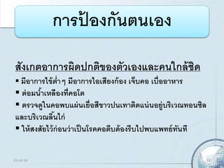 การป้ องกันตนเอง
สังเกตอาการผิดปกติของตัวเองและคนใกล้ชิด
 มีอาการไข้ต่าๆ มีอาการไอเสียงก้อง เจ็บคอ เบื่ออาหาร
 ต่อมน้าเหลืองที่คอโต
 ตรวจดูในคอพบแผ่นเยื่อสีขาวปนเทาติดแน่นอยู่บริเวณทอนซิล
และบริเวณลิ้นไก่
 ให้สงสัยไว้ก่อนว่าเป็นโรคคอตีบต้องรีบไปพบแพทย์ทันที
21-Jul-14 13
 