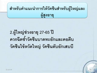 2.ผู้ใหญ่ช่วงอายุ 27-65 ปี
ควรฉีดซ้าวัคซีนบาดทะยักและคอตีบ
วัคซีนไข้หวัดใหญ่ วัคซีนตับอักเสบบี
สาหรับคาแนะนาการให้วัคซีนสาหรับผู้ใหญ่และ
ผู้สูงอายุ
21-Jul-14 18
 