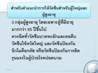 3.กลุ่มผู้สูงอายุ โดยเฉพาะผู้ที่มีอายุ
มากกว่า 65 ปีขึ้นไป
ควรฉีดซ้าวัคซีนบาดทะยักและคอตีบ
วัคซีนไข้หวัดใหญ่ และวัคซีนป้ องกัน
นิวโมค็อกคัส หรือวัคซีนป้ องกันการติด
รุนแรงในผู้ป่วยโรคปอดบวม
สาหรับคาแนะนาการให้วัคซีนสาหรับผู้ใหญ่และ
ผู้สูงอายุ
21-Jul-14 19
 