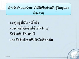 4.กลุ่มผู้ที่มีโรคเรื้อรัง
ควรฉีดซ้าวัคซีนไข้หวัดใหญ่
วัคซีนตับอักเสบบี
และวัคซีนป้ องกันนิวโมค็อกคัส
สาหรับคาแนะนาการให้วัคซีนสาหรับผู้ใหญ่และ
ผู้สูงอายุ
21-Jul-14 20
 