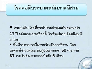  โรคคอตีบ โรคที่หายไปจากประเทศไทยนานกว่า
17 ปี กลับมาระบาดอีกครั้ง ในช่วงปลายเดือนมิ.ย.ที่
ผ่านมา
 พื้นที่การระบาดเริ่มจากจังหวัดภาคอีสาน โดย
เฉพาะที่จังหวัดเลย พบผู้ป่วยมากกว่า 50 ราย จาก
87 ราย ในช่วงระยะเวลาไม่ถึง 6 เดือน
โรคคอตีบระบาดหนักภาคอีสาน
21-Jul-14 23
 