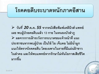 โรคคอตีบระบาดหนักภาคอีสาน
 วันที่ 20 ต.ค. 55 จากหนังสือพิมพ์เดลินิวส์ แพทย์
เผย พบผู้ป่วยคอตีบแล้ว 13 ราย ในหนองบัวลาภู
 ผลจากการเฝ้ าระวังการระบาดของเจ้าหน้าที่ แนะ
ประชาชนหากพบผู้ป่วย เป็นไข้ ไอ เจ็บคอ ไม่มีน้ามูก
แนะให้ตรวจโรคคอตีบ โดยเฉพาะในรายที่มีแผ่นฝ้ าขาว
ในลาคอ และให้พบแพทย์หากรักษาไม่ทันโอกาสเสียชีวิต
มากขึ้น
21-Jul-14 24
 