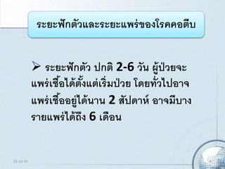 ระยะฟักตัวและระยะแพร่ของโรคคอตีบ
 ระยะฟักตัว ปกติ 2-6 วัน ผู้ป่วยจะ
แพร่เชื้อได้ตั้งแต่เริ่มป่วย โดยทั่วไปอาจ
แพร่เชื้ออยู่ได้นาน 2 สัปดาห์ อาจมีบาง
รายแพร่ได้ถึง 6 เดือน
21-Jul-14 4
 