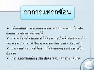 อาการแทรกซ้อน
 เชื้อคอตีบสามารถปล่อยสารพิษ ทาให้เกิดกล้ามเนื้อหัวใจ
อักเสบ และประสาทอักเสบได้
 กล้ามเนื้อหัวใจอักเสบ ทาให้มีอาการหัวใจเต้นผิดจังหวะ ถ้า
รุนแรงอาจเกิดภาวะหัวใจวาย และอาจถึงตายอย่างเฉียบพลัน
 ประสาทอักเสบ ทาให้กล้ามเนื้อส่วนต่างๆ ของร่างกายเป็น
อัมพาต
 ภาวะแทรกซ้อนอื่นๆ เช่น ปอดอักเสบ ไตทางานผิดปกติ
21-Jul-14 9
 