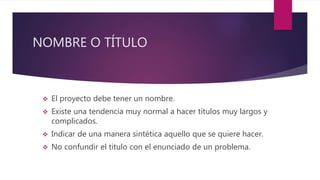 NOMBRE O TÍTULO
 El proyecto debe tener un nombre.
 Existe una tendencia muy normal a hacer títulos muy largos y
complicados.
 Indicar de una manera sintética aquello que se quiere hacer.
 No confundir el titulo con el enunciado de un problema.
 