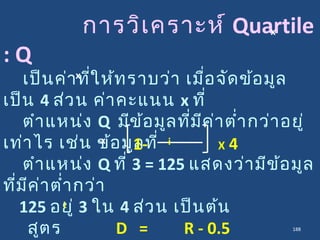 การวิเคราะห์ Quartile
: Q
เป็นค่าที่ให้ทราบว่า เมื่อจัดข้อมูล
เป็น 4 ส่วน ค่าคะแนน x ที่
ตำาแหน่ง Q มีข้อมูลที่มีค่าตำ่ากว่าอยู่
เท่าไร เช่น ข้อมูลที่
ตำาแหน่ง Q ที่ 3 = 125 แสดงว่ามีข้อมูล
ที่มีค่าตำ่ากว่า
125 อยู่ 3 ใน 4 ส่วน เป็นต้น
สูตร D = R - 0.5
x
x
1- X 4ix
i
188
 
