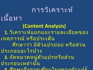 244
การวิเคราะห์
เนื้อหา
(Content Analysis)
1. วิเคราะห์แยกแยะรายละเอียดของ
เหตุการณ์ หรือประเด็น
ศึกษาว่า มีตัวแปรย่อย หรือส่วน
ประกอบอะไรบ้าง
2. จัดหมวดหมู่ตัวแปรหรือส่วน
ประกอบเหล่านั้น
 