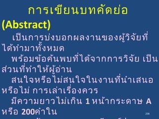 258
การเขียนบทคัดย่อ
(Abstract)
เป็นการบ่งบอกผลงานของผู้วิจัยที่
ได้ทำามาทั้งหมด
พร้อมข้อค้นพบที่ได้จากการวิจัย เป็น
ส่วนที่ทำาให้ผู้อ่าน
สนใจหรือไม่สนใจในงานที่นำาเสนอ
หรือไม่ การเล่าเรื่องควร
มีความยาวไม่เกิน 1 หน้ากระดาษ A
หรือ 200คำาใน
 