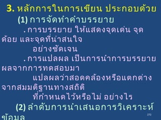 272
3. หลักการในการเขียน ประกอบด้วย
(1) การจัดทำาคำาบรรยาย
. การบรรยาย ให้แสดงจุดเด่น จุด
ด้อย และจุดที่น่าสนใจ
อย่างชัดเจน
. การแปลผล เป็นการนำาการบรรยาย
ผลจากการทดสอบมา
แปลผลว่าสอดคล้องหรือแตกต่าง
จากสมมติฐานทางสถิติ
ที่กำาหนดไว้หรือไม่ อย่างไร
(2) ลำาดับการนำาเสนอการวิเคราะห์
 