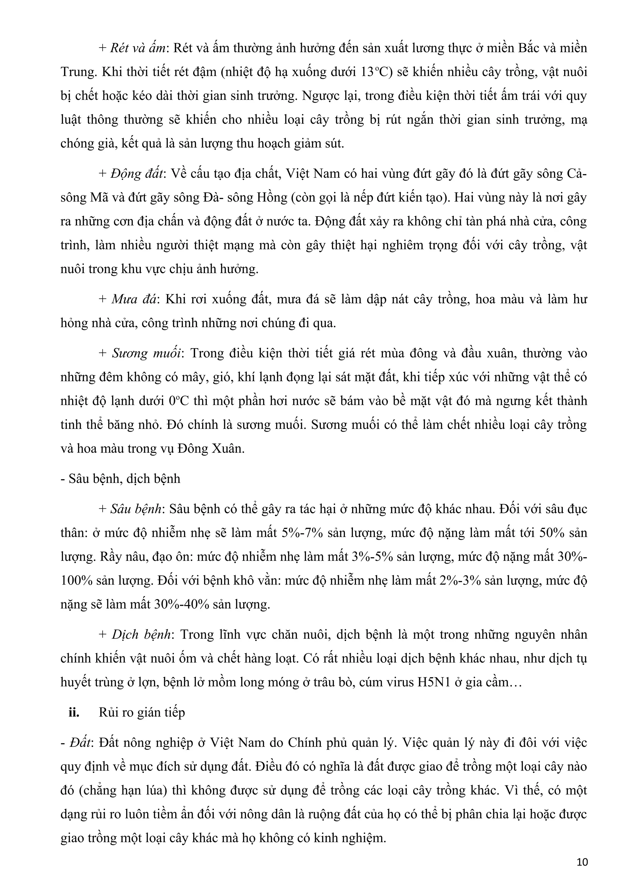 + Rét và ấm: Rét và ấm thường ảnh hưởng đến sản xuất lương thực ở miền Bắc và miền
Trung. Khi thời tiết rét đậm (nhiệt độ hạ xuống dưới 13o
C) sẽ khiến nhiều cây trồng, vật nuôi
bị chết hoặc kéo dài thời gian sinh trưởng. Ngược lại, trong điều kiện thời tiết ấm trái với quy
luật thông thường sẽ khiến cho nhiều loại cây trồng bị rút ngắn thời gian sinh trưởng, mạ
chóng già, kết quả là sản lượng thu hoạch giảm sút.
+ Động đất: Về cấu tạo địa chất, Việt Nam có hai vùng đứt gãy đó là đứt gãy sông Cả-
sông Mã và đứt gãy sông Đà- sông Hồng (còn gọi là nếp đứt kiến tạo). Hai vùng này là nơi gây
ra những cơn địa chấn và động đất ở nước ta. Động đất xảy ra không chỉ tàn phá nhà cửa, công
trình, làm nhiều người thiệt mạng mà còn gây thiệt hại nghiêm trọng đối với cây trồng, vật
nuôi trong khu vực chịu ảnh hưởng.
+ Mưa đá: Khi rơi xuống đất, mưa đá sẽ làm dập nát cây trồng, hoa màu và làm hư
hỏng nhà cửa, công trình những nơi chúng đi qua.
+ Sương muối: Trong điều kiện thời tiết giá rét mùa đông và đầu xuân, thường vào
những đêm không có mây, gió, khí lạnh đọng lại sát mặt đất, khi tiếp xúc với những vật thể có
nhiệt độ lạnh dưới 0o
C thì một phần hơi nước sẽ bám vào bề mặt vật đó mà ngưng kết thành
tinh thể băng nhỏ. Đó chính là sương muối. Sương muối có thể làm chết nhiều loại cây trồng
và hoa màu trong vụ Đông Xuân.
- Sâu bệnh, dịch bệnh
+ Sâu bệnh: Sâu bệnh có thể gây ra tác hại ở những mức độ khác nhau. Đối với sâu đục
thân: ở mức độ nhiễm nhẹ sẽ làm mất 5%-7% sản lượng, mức độ nặng làm mất tới 50% sản
lượng. Rầy nâu, đạo ôn: mức độ nhiễm nhẹ làm mất 3%-5% sản lượng, mức độ nặng mất 30%-
100% sản lượng. Đối với bệnh khô vằn: mức độ nhiễm nhẹ làm mất 2%-3% sản lượng, mức độ
nặng sẽ làm mất 30%-40% sản lượng.
+ Dịch bệnh: Trong lĩnh vực chăn nuôi, dịch bệnh là một trong những nguyên nhân
chính khiến vật nuôi ốm và chết hàng loạt. Có rất nhiều loại dịch bệnh khác nhau, như dịch tụ
huyết trùng ở lợn, bệnh lở mồm long móng ở trâu bò, cúm virus H5N1 ở gia cầm…
ii. Rủi ro gián tiếp
- Đất: Đất nông nghiệp ở Việt Nam do Chính phủ quản lý. Việc quản lý này đi đôi với việc
quy định về mục đích sử dụng đất. Điều đó có nghĩa là đất được giao để trồng một loại cây nào
đó (chẳng hạn lúa) thì không được sử dụng để trồng các loại cây trồng khác. Vì thế, có một
dạng rủi ro luôn tiềm ẩn đối với nông dân là ruộng đất của họ có thể bị phân chia lại hoặc được
giao trồng một loại cây khác mà họ không có kinh nghiệm.
10
 