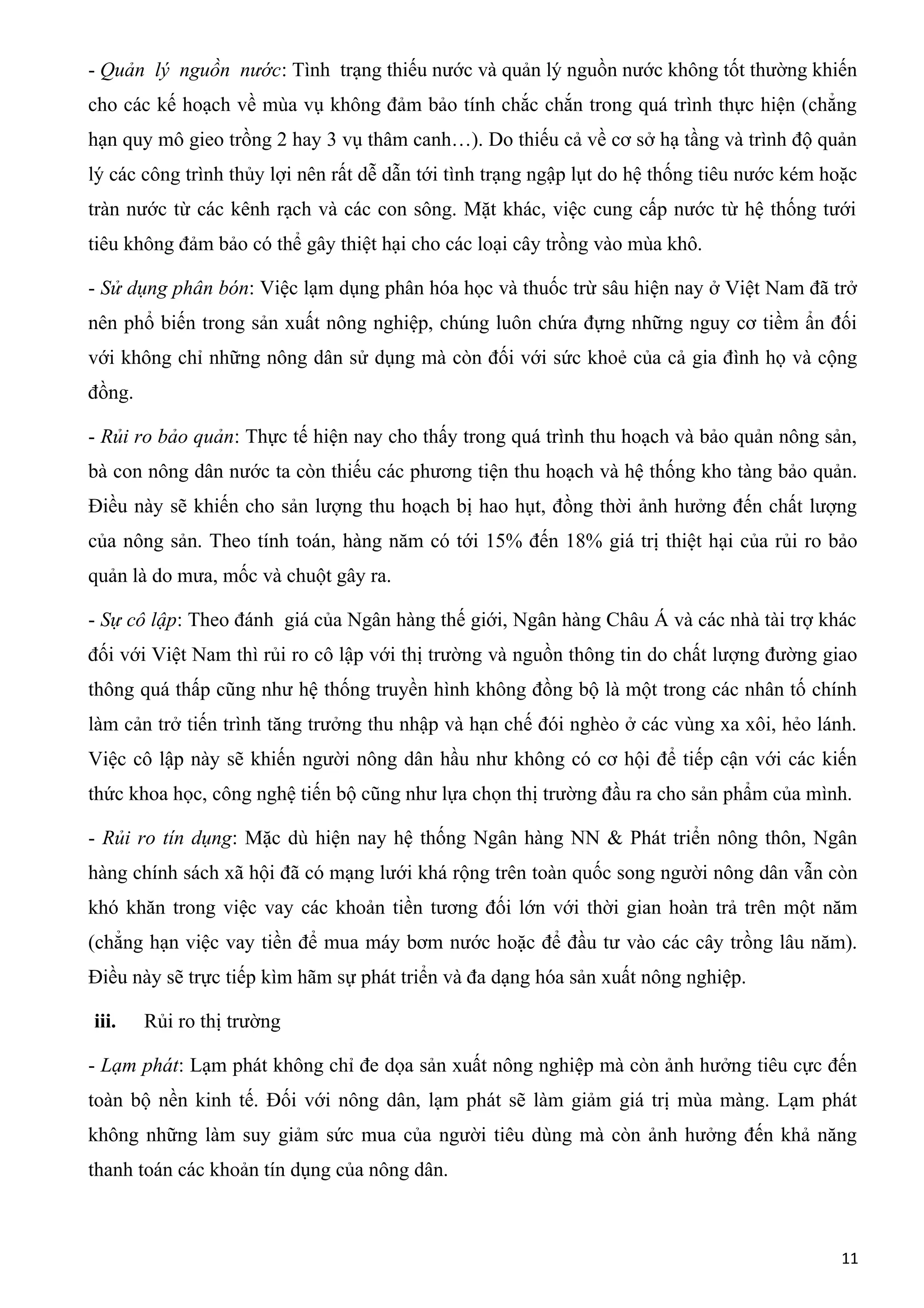 - Quản lý nguồn nước: Tình trạng thiếu nước và quản lý nguồn nước không tốt thường khiến
cho các kế hoạch về mùa vụ không đảm bảo tính chắc chắn trong quá trình thực hiện (chẳng
hạn quy mô gieo trồng 2 hay 3 vụ thâm canh…). Do thiếu cả về cơ sở hạ tầng và trình độ quản
lý các công trình thủy lợi nên rất dễ dẫn tới tình trạng ngập lụt do hệ thống tiêu nước kém hoặc
tràn nước từ các kênh rạch và các con sông. Mặt khác, việc cung cấp nước từ hệ thống tưới
tiêu không đảm bảo có thể gây thiệt hại cho các loại cây trồng vào mùa khô.
- Sử dụng phân bón: Việc lạm dụng phân hóa học và thuốc trừ sâu hiện nay ở Việt Nam đã trở
nên phổ biến trong sản xuất nông nghiệp, chúng luôn chứa đựng những nguy cơ tiềm ẩn đối
với không chỉ những nông dân sử dụng mà còn đối với sức khoẻ của cả gia đình họ và cộng
đồng.
- Rủi ro bảo quản: Thực tế hiện nay cho thấy trong quá trình thu hoạch và bảo quản nông sản,
bà con nông dân nước ta còn thiếu các phương tiện thu hoạch và hệ thống kho tàng bảo quản.
Điều này sẽ khiến cho sản lượng thu hoạch bị hao hụt, đồng thời ảnh hưởng đến chất lượng
của nông sản. Theo tính toán, hàng năm có tới 15% đến 18% giá trị thiệt hại của rủi ro bảo
quản là do mưa, mốc và chuột gây ra.
- Sự cô lập: Theo đánh giá của Ngân hàng thế giới, Ngân hàng Châu Á và các nhà tài trợ khác
đối với Việt Nam thì rủi ro cô lập với thị trường và nguồn thông tin do chất lượng đường giao
thông quá thấp cũng như hệ thống truyền hình không đồng bộ là một trong các nhân tố chính
làm cản trở tiến trình tăng trưởng thu nhập và hạn chế đói nghèo ở các vùng xa xôi, hẻo lánh.
Việc cô lập này sẽ khiến người nông dân hầu như không có cơ hội để tiếp cận với các kiến
thức khoa học, công nghệ tiến bộ cũng như lựa chọn thị trường đầu ra cho sản phẩm của mình.
- Rủi ro tín dụng: Mặc dù hiện nay hệ thống Ngân hàng NN & Phát triển nông thôn, Ngân
hàng chính sách xã hội đã có mạng lưới khá rộng trên toàn quốc song người nông dân vẫn còn
khó khăn trong việc vay các khoản tiền tương đối lớn với thời gian hoàn trả trên một năm
(chẳng hạn việc vay tiền để mua máy bơm nước hoặc để đầu tư vào các cây trồng lâu năm).
Điều này sẽ trực tiếp kìm hãm sự phát triển và đa dạng hóa sản xuất nông nghiệp.
iii. Rủi ro thị trường
- Lạm phát: Lạm phát không chỉ đe dọa sản xuất nông nghiệp mà còn ảnh hưởng tiêu cực đến
toàn bộ nền kinh tế. Đối với nông dân, lạm phát sẽ làm giảm giá trị mùa màng. Lạm phát
không những làm suy giảm sức mua của người tiêu dùng mà còn ảnh hưởng đến khả năng
thanh toán các khoản tín dụng của nông dân.
11
 