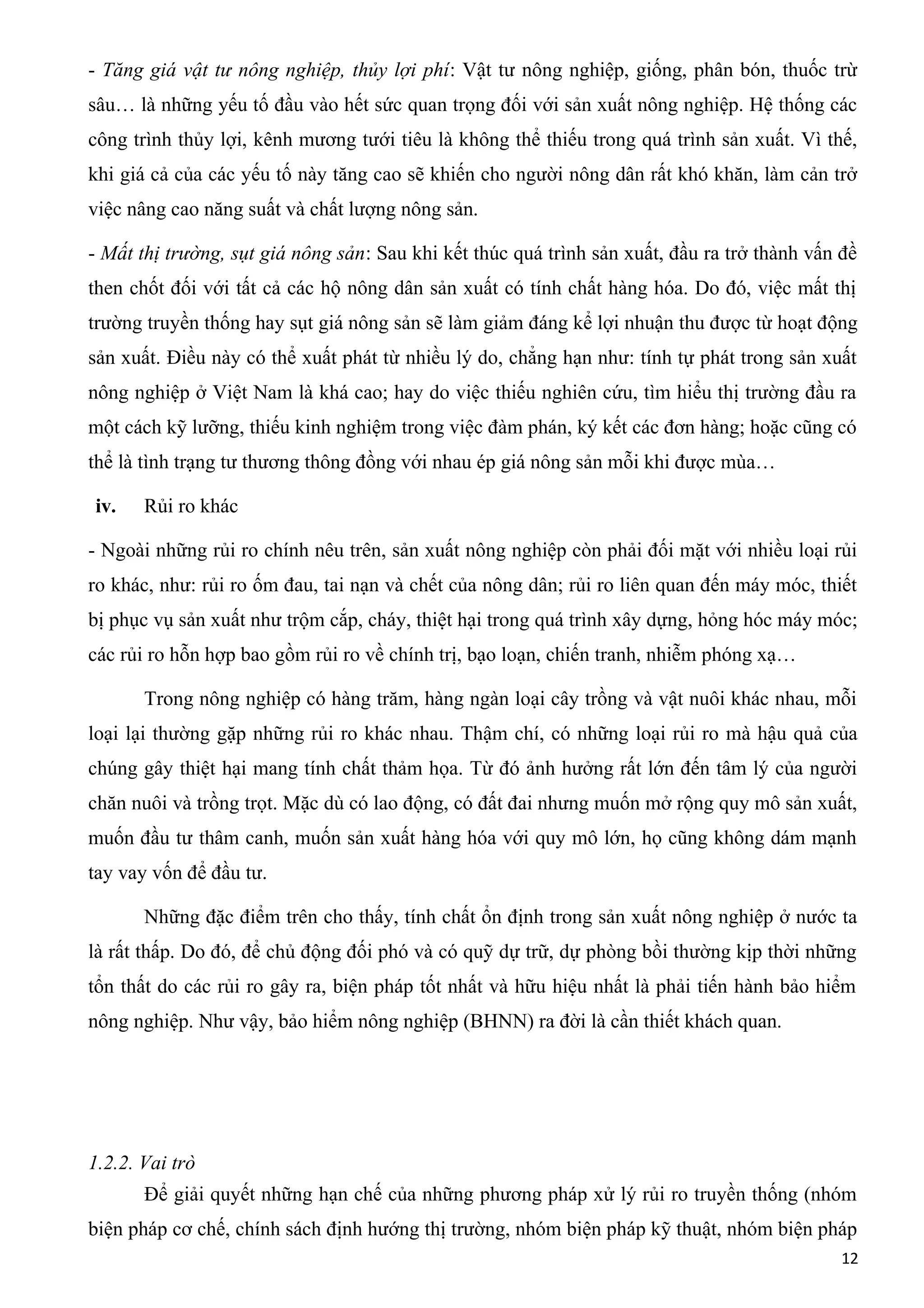 - Tăng giá vật tư nông nghiệp, thủy lợi phí: Vật tư nông nghiệp, giống, phân bón, thuốc trừ
sâu… là những yếu tố đầu vào hết sức quan trọng đối với sản xuất nông nghiệp. Hệ thống các
công trình thủy lợi, kênh mương tưới tiêu là không thể thiếu trong quá trình sản xuất. Vì thế,
khi giá cả của các yếu tố này tăng cao sẽ khiến cho người nông dân rất khó khăn, làm cản trở
việc nâng cao năng suất và chất lượng nông sản.
- Mất thị trường, sụt giá nông sản: Sau khi kết thúc quá trình sản xuất, đầu ra trở thành vấn đề
then chốt đối với tất cả các hộ nông dân sản xuất có tính chất hàng hóa. Do đó, việc mất thị
trường truyền thống hay sụt giá nông sản sẽ làm giảm đáng kể lợi nhuận thu được từ hoạt động
sản xuất. Điều này có thể xuất phát từ nhiều lý do, chẳng hạn như: tính tự phát trong sản xuất
nông nghiệp ở Việt Nam là khá cao; hay do việc thiếu nghiên cứu, tìm hiểu thị trường đầu ra
một cách kỹ lưỡng, thiếu kinh nghiệm trong việc đàm phán, ký kết các đơn hàng; hoặc cũng có
thể là tình trạng tư thương thông đồng với nhau ép giá nông sản mỗi khi được mùa…
iv. Rủi ro khác
- Ngoài những rủi ro chính nêu trên, sản xuất nông nghiệp còn phải đối mặt với nhiều loại rủi
ro khác, như: rủi ro ốm đau, tai nạn và chết của nông dân; rủi ro liên quan đến máy móc, thiết
bị phục vụ sản xuất như trộm cắp, cháy, thiệt hại trong quá trình xây dựng, hỏng hóc máy móc;
các rủi ro hỗn hợp bao gồm rủi ro về chính trị, bạo loạn, chiến tranh, nhiễm phóng xạ…
Trong nông nghiệp có hàng trăm, hàng ngàn loại cây trồng và vật nuôi khác nhau, mỗi
loại lại thường gặp những rủi ro khác nhau. Thậm chí, có những loại rủi ro mà hậu quả của
chúng gây thiệt hại mang tính chất thảm họa. Từ đó ảnh hưởng rất lớn đến tâm lý của người
chăn nuôi và trồng trọt. Mặc dù có lao động, có đất đai nhưng muốn mở rộng quy mô sản xuất,
muốn đầu tư thâm canh, muốn sản xuất hàng hóa với quy mô lớn, họ cũng không dám mạnh
tay vay vốn để đầu tư.
Những đặc điểm trên cho thấy, tính chất ổn định trong sản xuất nông nghiệp ở nước ta
là rất thấp. Do đó, để chủ động đối phó và có quỹ dự trữ, dự phòng bồi thường kịp thời những
tổn thất do các rủi ro gây ra, biện pháp tốt nhất và hữu hiệu nhất là phải tiến hành bảo hiểm
nông nghiệp. Như vậy, bảo hiểm nông nghiệp (BHNN) ra đời là cần thiết khách quan.
1.2.2. Vai trò
Để giải quyết những hạn chế của những phương pháp xử lý rủi ro truyền thống (nhóm
biện pháp cơ chế, chính sách định hướng thị trường, nhóm biện pháp kỹ thuật, nhóm biện pháp
12
 