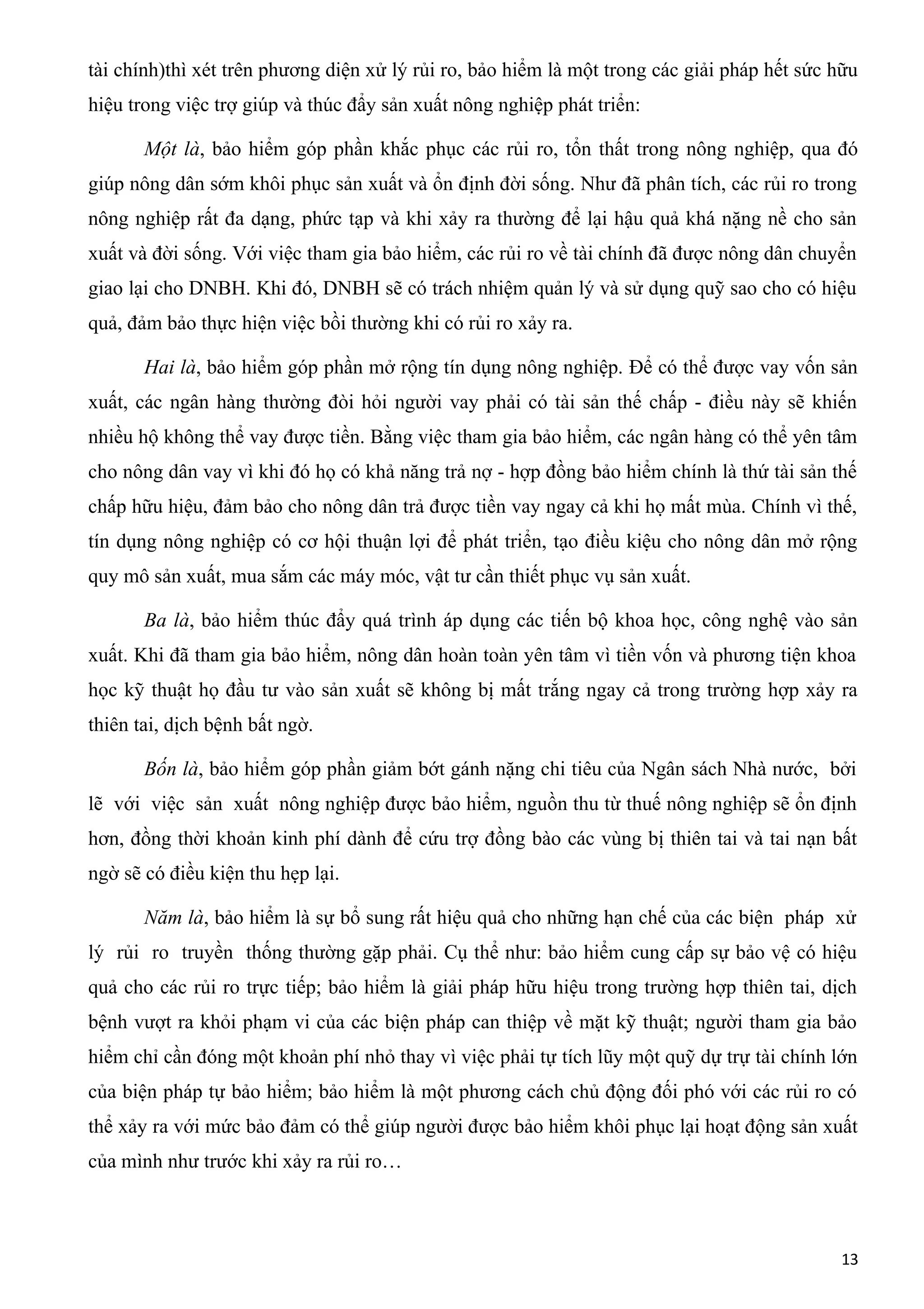 tài chính)thì xét trên phương diện xử lý rủi ro, bảo hiểm là một trong các giải pháp hết sức hữu
hiệu trong việc trợ giúp và thúc đẩy sản xuất nông nghiệp phát triển:
Một là, bảo hiểm góp phần khắc phục các rủi ro, tổn thất trong nông nghiệp, qua đó
giúp nông dân sớm khôi phục sản xuất và ổn định đời sống. Như đã phân tích, các rủi ro trong
nông nghiệp rất đa dạng, phức tạp và khi xảy ra thường để lại hậu quả khá nặng nề cho sản
xuất và đời sống. Với việc tham gia bảo hiểm, các rủi ro về tài chính đã được nông dân chuyển
giao lại cho DNBH. Khi đó, DNBH sẽ có trách nhiệm quản lý và sử dụng quỹ sao cho có hiệu
quả, đảm bảo thực hiện việc bồi thường khi có rủi ro xảy ra.
Hai là, bảo hiểm góp phần mở rộng tín dụng nông nghiệp. Để có thể được vay vốn sản
xuất, các ngân hàng thường đòi hỏi người vay phải có tài sản thế chấp - điều này sẽ khiến
nhiều hộ không thể vay được tiền. Bằng việc tham gia bảo hiểm, các ngân hàng có thể yên tâm
cho nông dân vay vì khi đó họ có khả năng trả nợ - hợp đồng bảo hiểm chính là thứ tài sản thế
chấp hữu hiệu, đảm bảo cho nông dân trả được tiền vay ngay cả khi họ mất mùa. Chính vì thế,
tín dụng nông nghiệp có cơ hội thuận lợi để phát triển, tạo điều kiệu cho nông dân mở rộng
quy mô sản xuất, mua sắm các máy móc, vật tư cần thiết phục vụ sản xuất.
Ba là, bảo hiểm thúc đẩy quá trình áp dụng các tiến bộ khoa học, công nghệ vào sản
xuất. Khi đã tham gia bảo hiểm, nông dân hoàn toàn yên tâm vì tiền vốn và phương tiện khoa
học kỹ thuật họ đầu tư vào sản xuất sẽ không bị mất trắng ngay cả trong trường hợp xảy ra
thiên tai, dịch bệnh bất ngờ.
Bốn là, bảo hiểm góp phần giảm bớt gánh nặng chi tiêu của Ngân sách Nhà nước, bởi
lẽ với việc sản xuất nông nghiệp được bảo hiểm, nguồn thu từ thuế nông nghiệp sẽ ổn định
hơn, đồng thời khoản kinh phí dành để cứu trợ đồng bào các vùng bị thiên tai và tai nạn bất
ngờ sẽ có điều kiện thu hẹp lại.
Năm là, bảo hiểm là sự bổ sung rất hiệu quả cho những hạn chế của các biện pháp xử
lý rủi ro truyền thống thường gặp phải. Cụ thể như: bảo hiểm cung cấp sự bảo vệ có hiệu
quả cho các rủi ro trực tiếp; bảo hiểm là giải pháp hữu hiệu trong trường hợp thiên tai, dịch
bệnh vượt ra khỏi phạm vi của các biện pháp can thiệp về mặt kỹ thuật; người tham gia bảo
hiểm chỉ cần đóng một khoản phí nhỏ thay vì việc phải tự tích lũy một quỹ dự trự tài chính lớn
của biện pháp tự bảo hiểm; bảo hiểm là một phương cách chủ động đối phó với các rủi ro có
thể xảy ra với mức bảo đảm có thể giúp người được bảo hiểm khôi phục lại hoạt động sản xuất
của mình như trước khi xảy ra rủi ro…
13
 