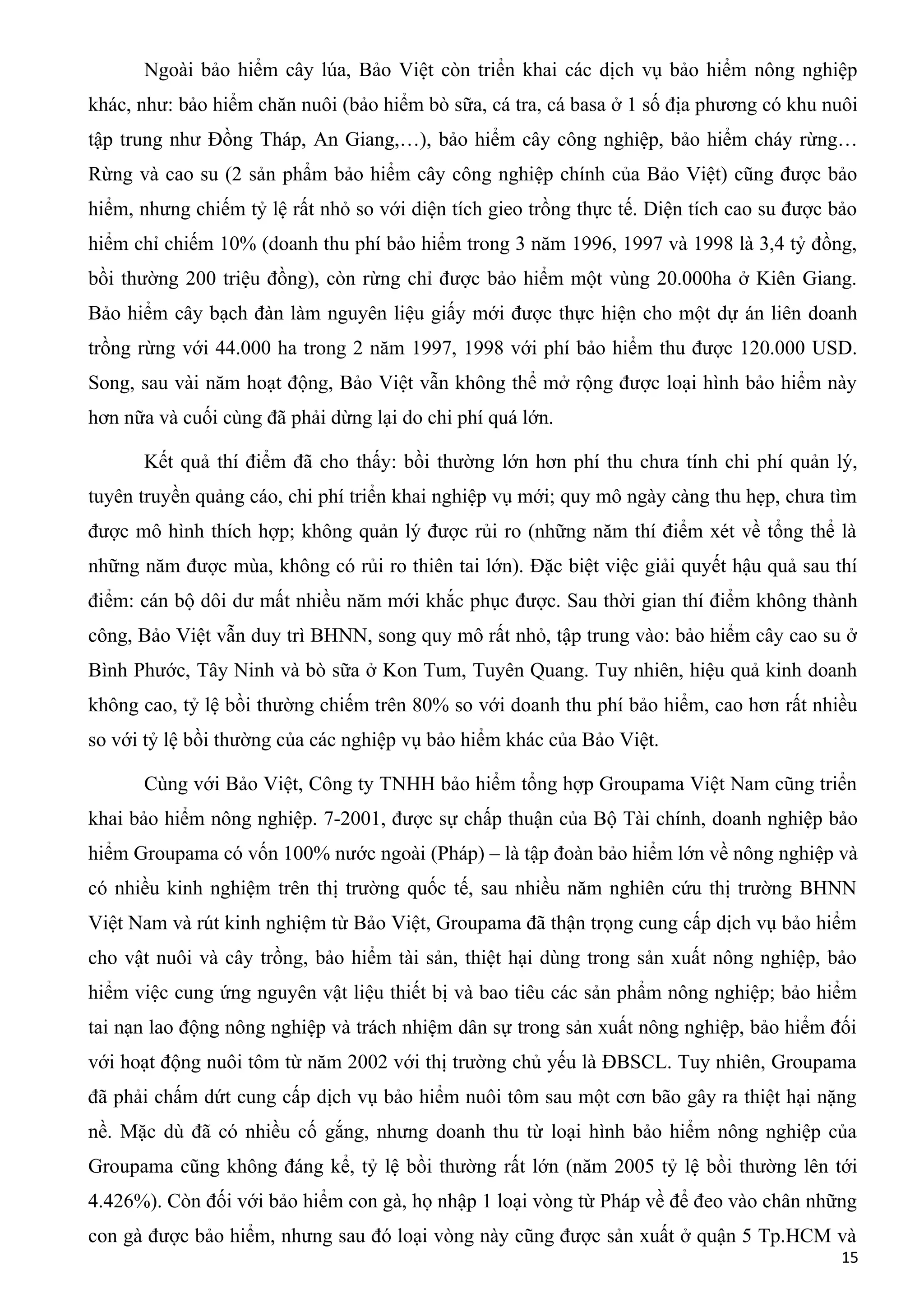 Ngoài bảo hiểm cây lúa, Bảo Việt còn triển khai các dịch vụ bảo hiểm nông nghiệp
khác, như: bảo hiểm chăn nuôi (bảo hiểm bò sữa, cá tra, cá basa ở 1 số địa phương có khu nuôi
tập trung như Đồng Tháp, An Giang,…), bảo hiểm cây công nghiệp, bảo hiểm cháy rừng…
Rừng và cao su (2 sản phẩm bảo hiểm cây công nghiệp chính của Bảo Việt) cũng được bảo
hiểm, nhưng chiếm tỷ lệ rất nhỏ so với diện tích gieo trồng thực tế. Diện tích cao su được bảo
hiểm chỉ chiếm 10% (doanh thu phí bảo hiểm trong 3 năm 1996, 1997 và 1998 là 3,4 tỷ đồng,
bồi thường 200 triệu đồng), còn rừng chỉ được bảo hiểm một vùng 20.000ha ở Kiên Giang.
Bảo hiểm cây bạch đàn làm nguyên liệu giấy mới được thực hiện cho một dự án liên doanh
trồng rừng với 44.000 ha trong 2 năm 1997, 1998 với phí bảo hiểm thu được 120.000 USD.
Song, sau vài năm hoạt động, Bảo Việt vẫn không thể mở rộng được loại hình bảo hiểm này
hơn nữa và cuối cùng đã phải dừng lại do chi phí quá lớn.
Kết quả thí điểm đã cho thấy: bồi thường lớn hơn phí thu chưa tính chi phí quản lý,
tuyên truyền quảng cáo, chi phí triển khai nghiệp vụ mới; quy mô ngày càng thu hẹp, chưa tìm
được mô hình thích hợp; không quản lý được rủi ro (những năm thí điểm xét về tổng thể là
những năm được mùa, không có rủi ro thiên tai lớn). Đặc biệt việc giải quyết hậu quả sau thí
điểm: cán bộ dôi dư mất nhiều năm mới khắc phục được. Sau thời gian thí điểm không thành
công, Bảo Việt vẫn duy trì BHNN, song quy mô rất nhỏ, tập trung vào: bảo hiểm cây cao su ở
Bình Phước, Tây Ninh và bò sữa ở Kon Tum, Tuyên Quang. Tuy nhiên, hiệu quả kinh doanh
không cao, tỷ lệ bồi thường chiếm trên 80% so với doanh thu phí bảo hiểm, cao hơn rất nhiều
so với tỷ lệ bồi thường của các nghiệp vụ bảo hiểm khác của Bảo Việt.
Cùng với Bảo Việt, Công ty TNHH bảo hiểm tổng hợp Groupama Việt Nam cũng triển
khai bảo hiểm nông nghiệp. 7-2001, được sự chấp thuận của Bộ Tài chính, doanh nghiệp bảo
hiểm Groupama có vốn 100% nước ngoài (Pháp) – là tập đoàn bảo hiểm lớn về nông nghiệp và
có nhiều kinh nghiệm trên thị trường quốc tế, sau nhiều năm nghiên cứu thị trường BHNN
Việt Nam và rút kinh nghiệm từ Bảo Việt, Groupama đã thận trọng cung cấp dịch vụ bảo hiểm
cho vật nuôi và cây trồng, bảo hiểm tài sản, thiệt hại dùng trong sản xuất nông nghiệp, bảo
hiểm việc cung ứng nguyên vật liệu thiết bị và bao tiêu các sản phẩm nông nghiệp; bảo hiểm
tai nạn lao động nông nghiệp và trách nhiệm dân sự trong sản xuất nông nghiệp, bảo hiểm đối
với hoạt động nuôi tôm từ năm 2002 với thị trường chủ yếu là ĐBSCL. Tuy nhiên, Groupama
đã phải chấm dứt cung cấp dịch vụ bảo hiểm nuôi tôm sau một cơn bão gây ra thiệt hại nặng
nề. Mặc dù đã có nhiều cố gắng, nhưng doanh thu từ loại hình bảo hiểm nông nghiệp của
Groupama cũng không đáng kể, tỷ lệ bồi thường rất lớn (năm 2005 tỷ lệ bồi thường lên tới
4.426%). Còn đối với bảo hiểm con gà, họ nhập 1 loại vòng từ Pháp về để đeo vào chân những
con gà được bảo hiểm, nhưng sau đó loại vòng này cũng được sản xuất ở quận 5 Tp.HCM và
15
 