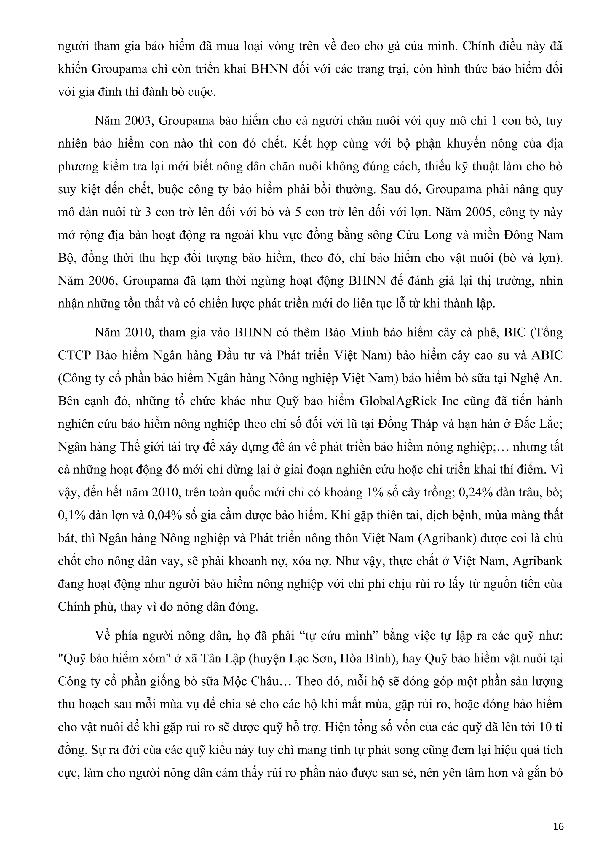 người tham gia bảo hiểm đã mua loại vòng trên về đeo cho gà của mình. Chính điều này đã
khiến Groupama chỉ còn triển khai BHNN đối với các trang trại, còn hình thức bảo hiểm đối
với gia đình thì đành bỏ cuộc.
Năm 2003, Groupama bảo hiểm cho cả người chăn nuôi với quy mô chỉ 1 con bò, tuy
nhiên bảo hiểm con nào thì con đó chết. Kết hợp cùng với bộ phận khuyến nông của địa
phương kiểm tra lại mới biết nông dân chăn nuôi không đúng cách, thiếu kỹ thuật làm cho bò
suy kiệt đến chết, buộc công ty bảo hiểm phải bồi thường. Sau đó, Groupama phải nâng quy
mô đàn nuôi từ 3 con trở lên đối với bò và 5 con trở lên đối với lợn. Năm 2005, công ty này
mở rộng địa bàn hoạt động ra ngoài khu vực đồng bằng sông Cửu Long và miền Đông Nam
Bộ, đồng thời thu hẹp đối tượng bảo hiểm, theo đó, chỉ bảo hiểm cho vật nuôi (bò và lợn).
Năm 2006, Groupama đã tạm thời ngừng hoạt động BHNN để đánh giá lại thị trường, nhìn
nhận những tổn thất và có chiến lược phát triển mới do liên tục lỗ từ khi thành lập.
Năm 2010, tham gia vào BHNN có thêm Bảo Minh bảo hiểm cây cà phê, BIC (Tổng
CTCP Bảo hiểm Ngân hàng Đầu tư và Phát triển Việt Nam) bảo hiểm cây cao su và ABIC
(Công ty cổ phần bảo hiểm Ngân hàng Nông nghiệp Việt Nam) bảo hiểm bò sữa tại Nghệ An.
Bên cạnh đó, những tổ chức khác như Quỹ bảo hiểm GlobalAgRick Inc cũng đã tiến hành
nghiên cứu bảo hiểm nông nghiệp theo chỉ số đối với lũ tại Đồng Tháp và hạn hán ở Đắc Lắc;
Ngân hàng Thế giới tài trợ để xây dựng đề án về phát triển bảo hiểm nông nghiệp;… nhưng tất
cả những hoạt động đó mới chỉ dừng lại ở giai đoạn nghiên cứu hoặc chỉ triển khai thí điểm. Vì
vậy, đến hết năm 2010, trên toàn quốc mới chỉ có khoảng 1% số cây trồng; 0,24% đàn trâu, bò;
0,1% đàn lợn và 0,04% số gia cầm được bảo hiểm. Khi gặp thiên tai, dịch bệnh, mùa màng thất
bát, thì Ngân hàng Nông nghiệp và Phát triển nông thôn Việt Nam (Agribank) được coi là chủ
chốt cho nông dân vay, sẽ phải khoanh nợ, xóa nợ. Như vậy, thực chất ở Việt Nam, Agribank
đang hoạt động như người bảo hiểm nông nghiệp với chi phí chịu rủi ro lấy từ nguồn tiền của
Chính phủ, thay vì do nông dân đóng.
Về phía người nông dân, họ đã phải “tự cứu mình” bằng việc tự lập ra các quỹ như:
"Quỹ bảo hiểm xóm" ở xã Tân Lập (huyện Lạc Sơn, Hòa Bình), hay Quỹ bảo hiểm vật nuôi tại
Công ty cổ phần giống bò sữa Mộc Châu… Theo đó, mỗi hộ sẽ đóng góp một phần sản lượng
thu hoạch sau mỗi mùa vụ để chia sẻ cho các hộ khi mất mùa, gặp rủi ro, hoặc đóng bảo hiểm
cho vật nuôi để khi gặp rủi ro sẽ được quỹ hỗ trợ. Hiện tổng số vốn của các quỹ đã lên tới 10 tỉ
đồng. Sự ra đời của các quỹ kiểu này tuy chỉ mang tính tự phát song cũng đem lại hiệu quả tích
cực, làm cho người nông dân cảm thấy rủi ro phần nào được san sẻ, nên yên tâm hơn và gắn bó
16
 