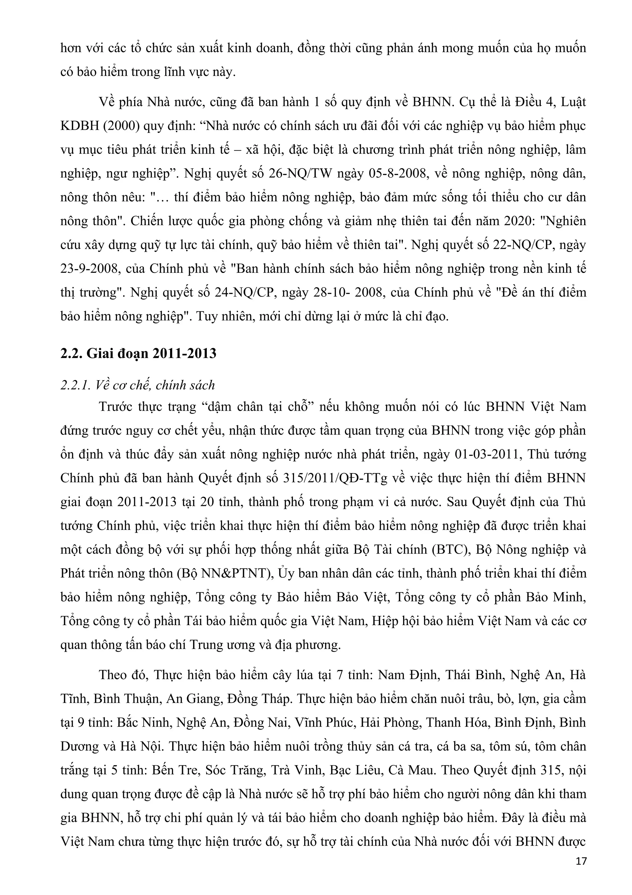 hơn với các tổ chức sản xuất kinh doanh, đồng thời cũng phản ánh mong muốn của họ muốn
có bảo hiểm trong lĩnh vực này.
Về phía Nhà nước, cũng đã ban hành 1 số quy định về BHNN. Cụ thể là Điều 4, Luật
KDBH (2000) quy định: “Nhà nước có chính sách ưu đãi đối với các nghiệp vụ bảo hiểm phục
vụ mục tiêu phát triển kinh tế – xã hội, đặc biệt là chương trình phát triển nông nghiệp, lâm
nghiệp, ngư nghiệp”. Nghị quyết số 26-NQ/TW ngày 05-8-2008, về nông nghiệp, nông dân,
nông thôn nêu: "… thí điểm bảo hiểm nông nghiệp, bảo đảm mức sống tối thiểu cho cư dân
nông thôn". Chiến lược quốc gia phòng chống và giảm nhẹ thiên tai đến năm 2020: "Nghiên
cứu xây dựng quỹ tự lực tài chính, quỹ bảo hiểm về thiên tai". Nghị quyết số 22-NQ/CP, ngày
23-9-2008, của Chính phủ về "Ban hành chính sách bảo hiểm nông nghiệp trong nền kinh tế
thị trường". Nghị quyết số 24-NQ/CP, ngày 28-10- 2008, của Chính phủ về "Đề án thí điểm
bảo hiểm nông nghiệp". Tuy nhiên, mới chỉ dừng lại ở mức là chỉ đạo.
2.2. Giai đoạn 2011-2013
2.2.1. Về cơ chế, chính sách
Trước thực trạng “dậm chân tại chỗ” nếu không muốn nói có lúc BHNN Việt Nam
đứng trước nguy cơ chết yểu, nhận thức được tầm quan trọng của BHNN trong việc góp phần
ổn định và thúc đẩy sản xuất nông nghiệp nước nhà phát triển, ngày 01-03-2011, Thủ tướng
Chính phủ đã ban hành Quyết định số 315/2011/QĐ-TTg về việc thực hiện thí điểm BHNN
giai đoạn 2011-2013 tại 20 tỉnh, thành phố trong phạm vi cả nước. Sau Quyết định của Thủ
tướng Chính phủ, việc triển khai thực hiện thí điểm bảo hiểm nông nghiệp đã được triển khai
một cách đồng bộ với sự phối hợp thống nhất giữa Bộ Tài chính (BTC), Bộ Nông nghiệp và
Phát triển nông thôn (Bộ NN&PTNT), Ủy ban nhân dân các tỉnh, thành phố triển khai thí điểm
bảo hiểm nông nghiệp, Tổng công ty Bảo hiểm Bảo Việt, Tổng công ty cổ phần Bảo Minh,
Tổng công ty cổ phần Tái bảo hiểm quốc gia Việt Nam, Hiệp hội bảo hiểm Việt Nam và các cơ
quan thông tấn báo chí Trung ương và địa phương.
Theo đó, Thực hiện bảo hiểm cây lúa tại 7 tỉnh: Nam Định, Thái Bình, Nghệ An, Hà
Tĩnh, Bình Thuận, An Giang, Đồng Tháp. Thực hiện bảo hiểm chăn nuôi trâu, bò, lợn, gia cầm
tại 9 tỉnh: Bắc Ninh, Nghệ An, Đồng Nai, Vĩnh Phúc, Hải Phòng, Thanh Hóa, Bình Định, Bình
Dương và Hà Nội. Thực hiện bảo hiểm nuôi trồng thủy sản cá tra, cá ba sa, tôm sú, tôm chân
trắng tại 5 tỉnh: Bến Tre, Sóc Trăng, Trà Vinh, Bạc Liêu, Cà Mau. Theo Quyết định 315, nội
dung quan trọng được đề cập là Nhà nước sẽ hỗ trợ phí bảo hiểm cho người nông dân khi tham
gia BHNN, hỗ trợ chi phí quản lý và tái bảo hiểm cho doanh nghiệp bảo hiểm. Đây là điều mà
Việt Nam chưa từng thực hiện trước đó, sự hỗ trợ tài chính của Nhà nước đối với BHNN được
17
 