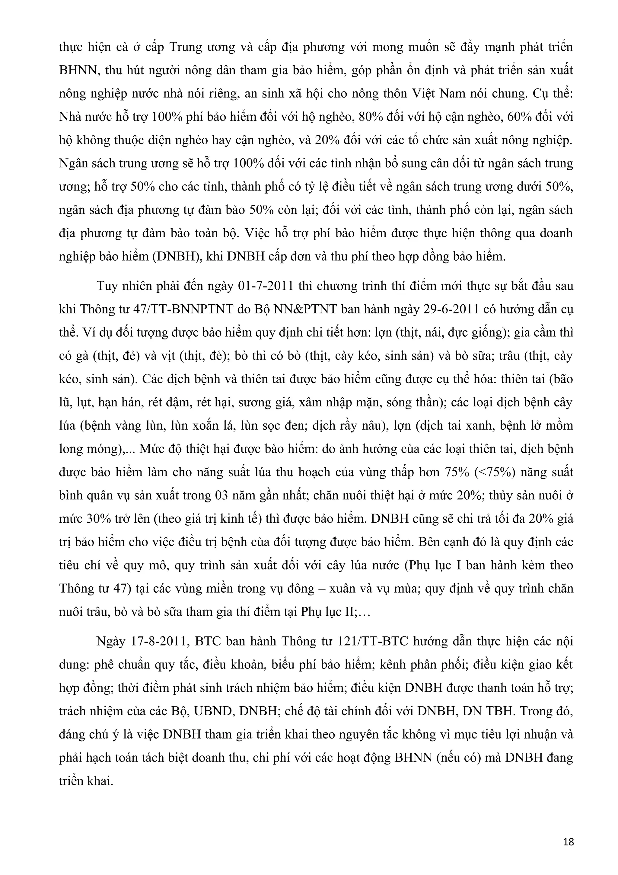 thực hiện cả ở cấp Trung ương và cấp địa phương với mong muốn sẽ đẩy mạnh phát triển
BHNN, thu hút người nông dân tham gia bảo hiểm, góp phần ổn định và phát triển sản xuất
nông nghiệp nước nhà nói riêng, an sinh xã hội cho nông thôn Việt Nam nói chung. Cụ thể:
Nhà nước hỗ trợ 100% phí bảo hiểm đối với hộ nghèo, 80% đối với hộ cận nghèo, 60% đối với
hộ không thuộc diện nghèo hay cận nghèo, và 20% đối với các tổ chức sản xuất nông nghiệp.
Ngân sách trung ương sẽ hỗ trợ 100% đối với các tỉnh nhận bổ sung cân đối từ ngân sách trung
ương; hỗ trợ 50% cho các tỉnh, thành phố có tỷ lệ điều tiết về ngân sách trung ương dưới 50%,
ngân sách địa phương tự đảm bảo 50% còn lại; đối với các tỉnh, thành phố còn lại, ngân sách
địa phương tự đảm bảo toàn bộ. Việc hỗ trợ phí bảo hiểm được thực hiện thông qua doanh
nghiệp bảo hiểm (DNBH), khi DNBH cấp đơn và thu phí theo hợp đồng bảo hiểm.
Tuy nhiên phải đến ngày 01-7-2011 thì chương trình thí điểm mới thực sự bắt đầu sau
khi Thông tư 47/TT-BNNPTNT do Bộ NN&PTNT ban hành ngày 29-6-2011 có hướng dẫn cụ
thể. Ví dụ đối tượng được bảo hiểm quy định chi tiết hơn: lợn (thịt, nái, đực giống); gia cầm thì
có gà (thịt, đẻ) và vịt (thịt, đẻ); bò thì có bò (thịt, cày kéo, sinh sản) và bò sữa; trâu (thịt, cày
kéo, sinh sản). Các dịch bệnh và thiên tai được bảo hiểm cũng được cụ thể hóa: thiên tai (bão
lũ, lụt, hạn hán, rét đậm, rét hại, sương giá, xâm nhập mặn, sóng thần); các loại dịch bệnh cây
lúa (bệnh vàng lùn, lùn xoắn lá, lùn sọc đen; dịch rầy nâu), lợn (dịch tai xanh, bệnh lở mồm
long móng),... Mức độ thiệt hại được bảo hiểm: do ảnh hưởng của các loại thiên tai, dịch bệnh
được bảo hiểm làm cho năng suất lúa thu hoạch của vùng thấp hơn 75% (<75%) năng suất
bình quân vụ sản xuất trong 03 năm gần nhất; chăn nuôi thiệt hại ở mức 20%; thủy sản nuôi ở
mức 30% trở lên (theo giá trị kinh tế) thì được bảo hiểm. DNBH cũng sẽ chi trả tối đa 20% giá
trị bảo hiểm cho việc điều trị bệnh của đối tượng được bảo hiểm. Bên cạnh đó là quy định các
tiêu chí về quy mô, quy trình sản xuất đối với cây lúa nước (Phụ lục I ban hành kèm theo
Thông tư 47) tại các vùng miền trong vụ đông – xuân và vụ mùa; quy định về quy trình chăn
nuôi trâu, bò và bò sữa tham gia thí điểm tại Phụ lục II;…
Ngày 17-8-2011, BTC ban hành Thông tư 121/TT-BTC hướng dẫn thực hiện các nội
dung: phê chuẩn quy tắc, điều khoản, biểu phí bảo hiểm; kênh phân phối; điều kiện giao kết
hợp đồng; thời điểm phát sinh trách nhiệm bảo hiểm; điều kiện DNBH được thanh toán hỗ trợ;
trách nhiệm của các Bộ, UBND, DNBH; chế độ tài chính đối với DNBH, DN TBH. Trong đó,
đáng chú ý là việc DNBH tham gia triển khai theo nguyên tắc không vì mục tiêu lợi nhuận và
phải hạch toán tách biệt doanh thu, chi phí với các hoạt động BHNN (nếu có) mà DNBH đang
triển khai.
18
 