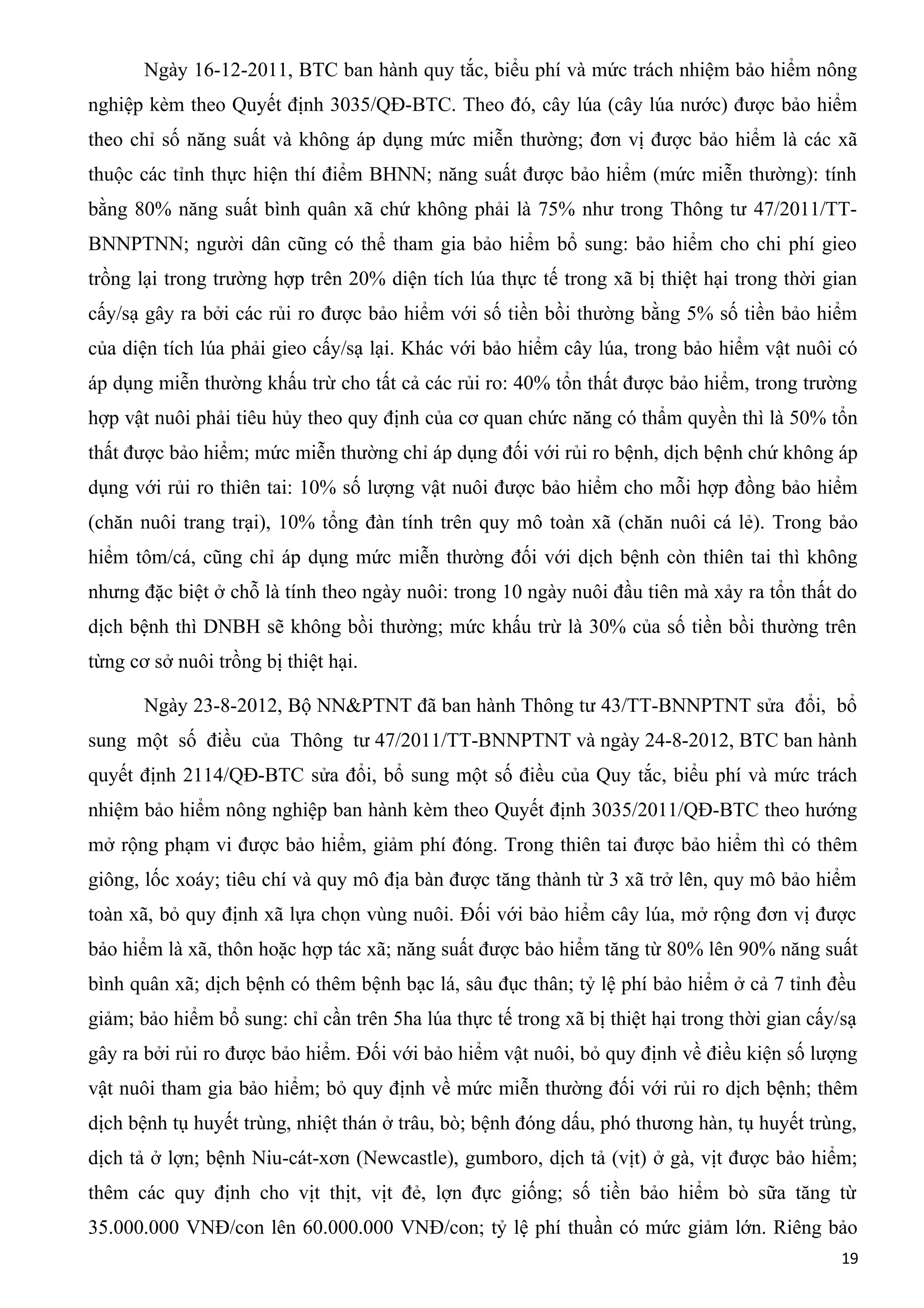Ngày 16-12-2011, BTC ban hành quy tắc, biểu phí và mức trách nhiệm bảo hiểm nông
nghiệp kèm theo Quyết định 3035/QĐ-BTC. Theo đó, cây lúa (cây lúa nước) được bảo hiểm
theo chỉ số năng suất và không áp dụng mức miễn thường; đơn vị được bảo hiểm là các xã
thuộc các tỉnh thực hiện thí điểm BHNN; năng suất được bảo hiểm (mức miễn thường): tính
bằng 80% năng suất bình quân xã chứ không phải là 75% như trong Thông tư 47/2011/TT-
BNNPTNN; người dân cũng có thể tham gia bảo hiểm bổ sung: bảo hiểm cho chi phí gieo
trồng lại trong trường hợp trên 20% diện tích lúa thực tế trong xã bị thiệt hại trong thời gian
cấy/sạ gây ra bởi các rủi ro được bảo hiểm với số tiền bồi thường bằng 5% số tiền bảo hiểm
của diện tích lúa phải gieo cấy/sạ lại. Khác với bảo hiểm cây lúa, trong bảo hiểm vật nuôi có
áp dụng miễn thường khấu trừ cho tất cả các rủi ro: 40% tổn thất được bảo hiểm, trong trường
hợp vật nuôi phải tiêu hủy theo quy định của cơ quan chức năng có thẩm quyền thì là 50% tổn
thất được bảo hiểm; mức miễn thường chỉ áp dụng đối với rủi ro bệnh, dịch bệnh chứ không áp
dụng với rủi ro thiên tai: 10% số lượng vật nuôi được bảo hiểm cho mỗi hợp đồng bảo hiểm
(chăn nuôi trang trại), 10% tổng đàn tính trên quy mô toàn xã (chăn nuôi cá lẻ). Trong bảo
hiểm tôm/cá, cũng chỉ áp dụng mức miễn thường đối với dịch bệnh còn thiên tai thì không
nhưng đặc biệt ở chỗ là tính theo ngày nuôi: trong 10 ngày nuôi đầu tiên mà xảy ra tổn thất do
dịch bệnh thì DNBH sẽ không bồi thường; mức khấu trừ là 30% của số tiền bồi thường trên
từng cơ sở nuôi trồng bị thiệt hại.
Ngày 23-8-2012, Bộ NN&PTNT đã ban hành Thông tư 43/TT-BNNPTNT sửa đổi, bổ
sung một số điều của Thông tư 47/2011/TT-BNNPTNT và ngày 24-8-2012, BTC ban hành
quyết định 2114/QĐ-BTC sửa đổi, bổ sung một số điều của Quy tắc, biểu phí và mức trách
nhiệm bảo hiểm nông nghiệp ban hành kèm theo Quyết định 3035/2011/QĐ-BTC theo hướng
mở rộng phạm vi được bảo hiểm, giảm phí đóng. Trong thiên tai được bảo hiểm thì có thêm
giông, lốc xoáy; tiêu chí và quy mô địa bàn được tăng thành từ 3 xã trở lên, quy mô bảo hiểm
toàn xã, bỏ quy định xã lựa chọn vùng nuôi. Đối với bảo hiểm cây lúa, mở rộng đơn vị được
bảo hiểm là xã, thôn hoặc hợp tác xã; năng suất được bảo hiểm tăng từ 80% lên 90% năng suất
bình quân xã; dịch bệnh có thêm bệnh bạc lá, sâu đục thân; tỷ lệ phí bảo hiểm ở cả 7 tỉnh đều
giảm; bảo hiểm bổ sung: chỉ cần trên 5ha lúa thực tế trong xã bị thiệt hại trong thời gian cấy/sạ
gây ra bởi rủi ro được bảo hiểm. Đối với bảo hiểm vật nuôi, bỏ quy định về điều kiện số lượng
vật nuôi tham gia bảo hiểm; bỏ quy định về mức miễn thường đối với rủi ro dịch bệnh; thêm
dịch bệnh tụ huyết trùng, nhiệt thán ở trâu, bò; bệnh đóng dấu, phó thương hàn, tụ huyết trùng,
dịch tả ở lợn; bệnh Niu-cát-xơn (Newcastle), gumboro, dịch tả (vịt) ở gà, vịt được bảo hiểm;
thêm các quy định cho vịt thịt, vịt đẻ, lợn đực giống; số tiền bảo hiểm bò sữa tăng từ
35.000.000 VNĐ/con lên 60.000.000 VNĐ/con; tỷ lệ phí thuần có mức giảm lớn. Riêng bảo
19
 