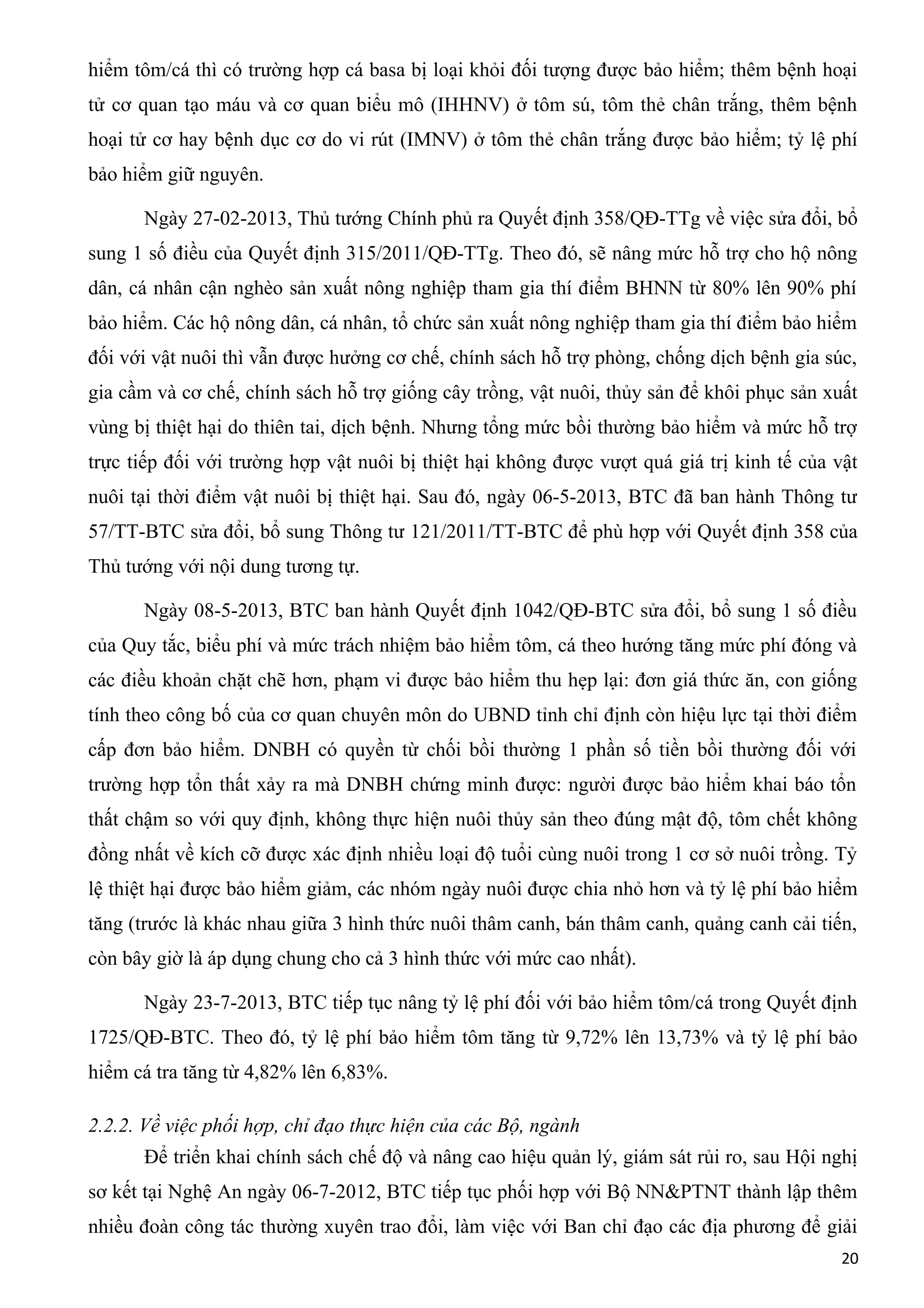 hiểm tôm/cá thì có trường hợp cá basa bị loại khỏi đối tượng được bảo hiểm; thêm bệnh hoại
tử cơ quan tạo máu và cơ quan biểu mô (IHHNV) ở tôm sú, tôm thẻ chân trắng, thêm bệnh
hoại tử cơ hay bệnh dục cơ do vi rút (IMNV) ở tôm thẻ chân trắng được bảo hiểm; tỷ lệ phí
bảo hiểm giữ nguyên.
Ngày 27-02-2013, Thủ tướng Chính phủ ra Quyết định 358/QĐ-TTg về việc sửa đổi, bổ
sung 1 số điều của Quyết định 315/2011/QĐ-TTg. Theo đó, sẽ nâng mức hỗ trợ cho hộ nông
dân, cá nhân cận nghèo sản xuất nông nghiệp tham gia thí điểm BHNN từ 80% lên 90% phí
bảo hiểm. Các hộ nông dân, cá nhân, tổ chức sản xuất nông nghiệp tham gia thí điểm bảo hiểm
đối với vật nuôi thì vẫn được hưởng cơ chế, chính sách hỗ trợ phòng, chống dịch bệnh gia súc,
gia cầm và cơ chế, chính sách hỗ trợ giống cây trồng, vật nuôi, thủy sản để khôi phục sản xuất
vùng bị thiệt hại do thiên tai, dịch bệnh. Nhưng tổng mức bồi thường bảo hiểm và mức hỗ trợ
trực tiếp đối với trường hợp vật nuôi bị thiệt hại không được vượt quá giá trị kinh tế của vật
nuôi tại thời điểm vật nuôi bị thiệt hại. Sau đó, ngày 06-5-2013, BTC đã ban hành Thông tư
57/TT-BTC sửa đổi, bổ sung Thông tư 121/2011/TT-BTC để phù hợp với Quyết định 358 của
Thủ tướng với nội dung tương tự.
Ngày 08-5-2013, BTC ban hành Quyết định 1042/QĐ-BTC sửa đổi, bổ sung 1 số điều
của Quy tắc, biểu phí và mức trách nhiệm bảo hiểm tôm, cá theo hướng tăng mức phí đóng và
các điều khoản chặt chẽ hơn, phạm vi được bảo hiểm thu hẹp lại: đơn giá thức ăn, con giống
tính theo công bố của cơ quan chuyên môn do UBND tỉnh chỉ định còn hiệu lực tại thời điểm
cấp đơn bảo hiểm. DNBH có quyền từ chối bồi thường 1 phần số tiền bồi thường đối với
trường hợp tổn thất xảy ra mà DNBH chứng minh được: người được bảo hiểm khai báo tổn
thất chậm so với quy định, không thực hiện nuôi thủy sản theo đúng mật độ, tôm chết không
đồng nhất về kích cỡ được xác định nhiều loại độ tuổi cùng nuôi trong 1 cơ sở nuôi trồng. Tỷ
lệ thiệt hại được bảo hiểm giảm, các nhóm ngày nuôi được chia nhỏ hơn và tỷ lệ phí bảo hiểm
tăng (trước là khác nhau giữa 3 hình thức nuôi thâm canh, bán thâm canh, quảng canh cải tiến,
còn bây giờ là áp dụng chung cho cả 3 hình thức với mức cao nhất).
Ngày 23-7-2013, BTC tiếp tục nâng tỷ lệ phí đối với bảo hiểm tôm/cá trong Quyết định
1725/QĐ-BTC. Theo đó, tỷ lệ phí bảo hiểm tôm tăng từ 9,72% lên 13,73% và tỷ lệ phí bảo
hiểm cá tra tăng từ 4,82% lên 6,83%.
2.2.2. Về việc phối hợp, chỉ đạo thực hiện của các Bộ, ngành
Để triển khai chính sách chế độ và nâng cao hiệu quản lý, giám sát rủi ro, sau Hội nghị
sơ kết tại Nghệ An ngày 06-7-2012, BTC tiếp tục phối hợp với Bộ NN&PTNT thành lập thêm
nhiều đoàn công tác thường xuyên trao đổi, làm việc với Ban chỉ đạo các địa phương để giải
20
 