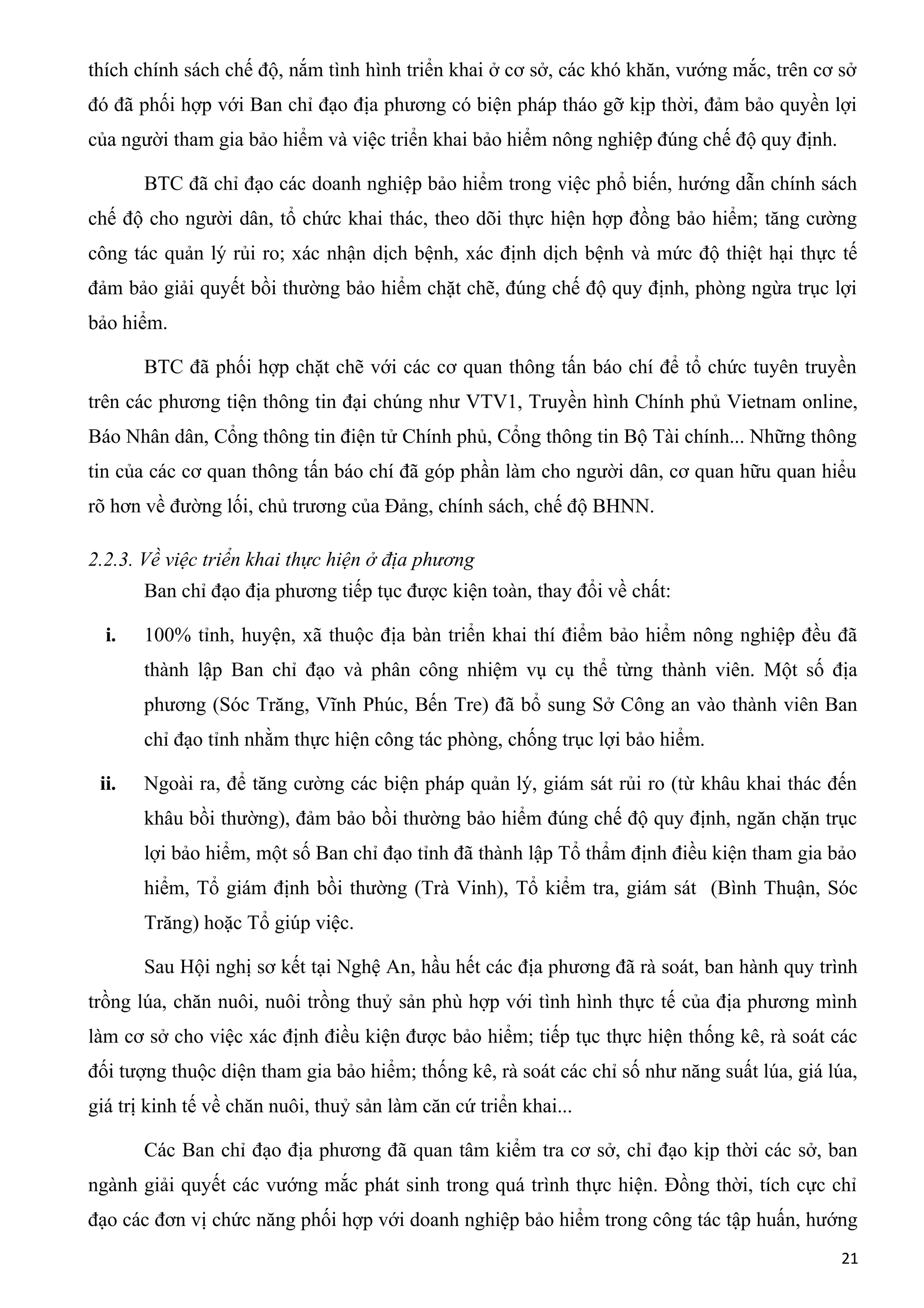 thích chính sách chế độ, nắm tình hình triển khai ở cơ sở, các khó khăn, vướng mắc, trên cơ sở
đó đã phối hợp với Ban chỉ đạo địa phương có biện pháp tháo gỡ kịp thời, đảm bảo quyền lợi
của người tham gia bảo hiểm và việc triển khai bảo hiểm nông nghiệp đúng chế độ quy định.
BTC đã chỉ đạo các doanh nghiệp bảo hiểm trong việc phổ biến, hướng dẫn chính sách
chế độ cho người dân, tổ chức khai thác, theo dõi thực hiện hợp đồng bảo hiểm; tăng cường
công tác quản lý rủi ro; xác nhận dịch bệnh, xác định dịch bệnh và mức độ thiệt hại thực tế
đảm bảo giải quyết bồi thường bảo hiểm chặt chẽ, đúng chế độ quy định, phòng ngừa trục lợi
bảo hiểm.
BTC đã phối hợp chặt chẽ với các cơ quan thông tấn báo chí để tổ chức tuyên truyền
trên các phương tiện thông tin đại chúng như VTV1, Truyền hình Chính phủ Vietnam online,
Báo Nhân dân, Cổng thông tin điện tử Chính phủ, Cổng thông tin Bộ Tài chính... Những thông
tin của các cơ quan thông tấn báo chí đã góp phần làm cho người dân, cơ quan hữu quan hiểu
rõ hơn về đường lối, chủ trương của Đảng, chính sách, chế độ BHNN.
2.2.3. Về việc triển khai thực hiện ở địa phương
Ban chỉ đạo địa phương tiếp tục được kiện toàn, thay đổi về chất:
i. 100% tỉnh, huyện, xã thuộc địa bàn triển khai thí điểm bảo hiểm nông nghiệp đều đã
thành lập Ban chỉ đạo và phân công nhiệm vụ cụ thể từng thành viên. Một số địa
phương (Sóc Trăng, Vĩnh Phúc, Bến Tre) đã bổ sung Sở Công an vào thành viên Ban
chỉ đạo tỉnh nhằm thực hiện công tác phòng, chống trục lợi bảo hiểm.
ii. Ngoài ra, để tăng cường các biện pháp quản lý, giám sát rủi ro (từ khâu khai thác đến
khâu bồi thường), đảm bảo bồi thường bảo hiểm đúng chế độ quy định, ngăn chặn trục
lợi bảo hiểm, một số Ban chỉ đạo tỉnh đã thành lập Tổ thẩm định điều kiện tham gia bảo
hiểm, Tổ giám định bồi thường (Trà Vinh), Tổ kiểm tra, giám sát (Bình Thuận, Sóc
Trăng) hoặc Tổ giúp việc.
Sau Hội nghị sơ kết tại Nghệ An, hầu hết các địa phương đã rà soát, ban hành quy trình
trồng lúa, chăn nuôi, nuôi trồng thuỷ sản phù hợp với tình hình thực tế của địa phương mình
làm cơ sở cho việc xác định điều kiện được bảo hiểm; tiếp tục thực hiện thống kê, rà soát các
đối tượng thuộc diện tham gia bảo hiểm; thống kê, rà soát các chỉ số như năng suất lúa, giá lúa,
giá trị kinh tế về chăn nuôi, thuỷ sản làm căn cứ triển khai...
Các Ban chỉ đạo địa phương đã quan tâm kiểm tra cơ sở, chỉ đạo kịp thời các sở, ban
ngành giải quyết các vướng mắc phát sinh trong quá trình thực hiện. Đồng thời, tích cực chỉ
đạo các đơn vị chức năng phối hợp với doanh nghiệp bảo hiểm trong công tác tập huấn, hướng
21
 